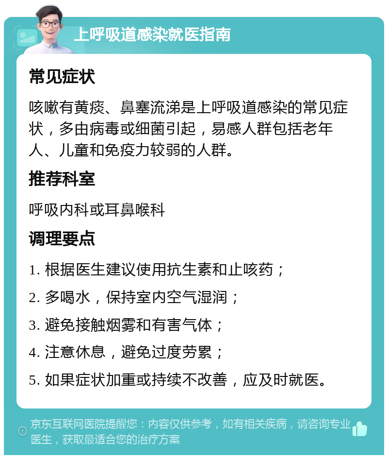 上呼吸道感染就医指南 常见症状 咳嗽有黄痰、鼻塞流涕是上呼吸道感染的常见症状，多由病毒或细菌引起，易感人群包括老年人、儿童和免疫力较弱的人群。 推荐科室 呼吸内科或耳鼻喉科 调理要点 1. 根据医生建议使用抗生素和止咳药； 2. 多喝水，保持室内空气湿润； 3. 避免接触烟雾和有害气体； 4. 注意休息，避免过度劳累； 5. 如果症状加重或持续不改善，应及时就医。