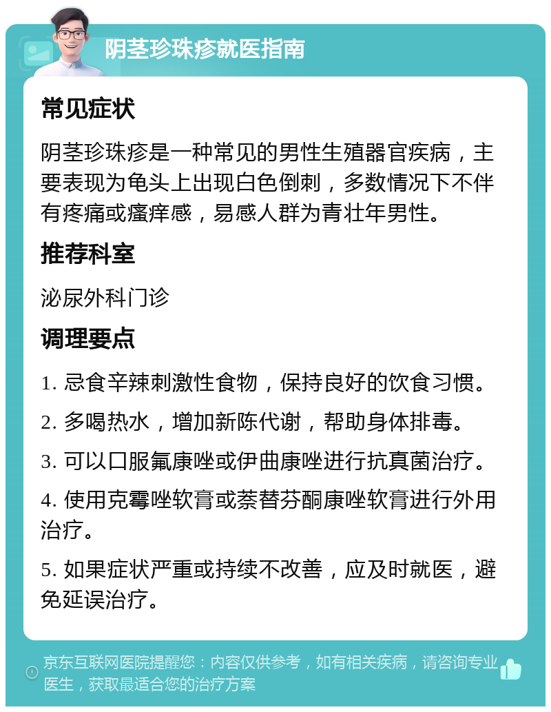 阴茎珍珠疹就医指南 常见症状 阴茎珍珠疹是一种常见的男性生殖器官疾病，主要表现为龟头上出现白色倒刺，多数情况下不伴有疼痛或瘙痒感，易感人群为青壮年男性。 推荐科室 泌尿外科门诊 调理要点 1. 忌食辛辣刺激性食物，保持良好的饮食习惯。 2. 多喝热水，增加新陈代谢，帮助身体排毒。 3. 可以口服氟康唑或伊曲康唑进行抗真菌治疗。 4. 使用克霉唑软膏或萘替芬酮康唑软膏进行外用治疗。 5. 如果症状严重或持续不改善，应及时就医，避免延误治疗。