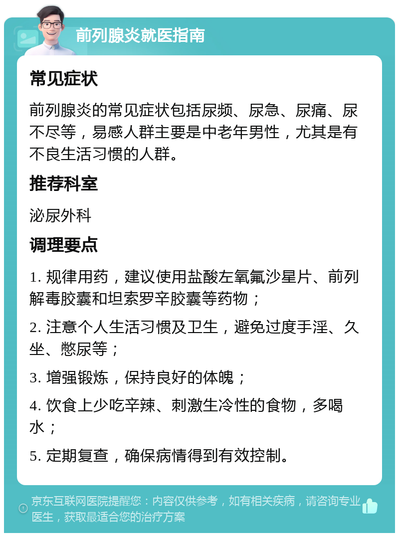 前列腺炎就医指南 常见症状 前列腺炎的常见症状包括尿频、尿急、尿痛、尿不尽等，易感人群主要是中老年男性，尤其是有不良生活习惯的人群。 推荐科室 泌尿外科 调理要点 1. 规律用药，建议使用盐酸左氧氟沙星片、前列解毒胶囊和坦索罗辛胶囊等药物； 2. 注意个人生活习惯及卫生，避免过度手淫、久坐、憋尿等； 3. 增强锻炼，保持良好的体魄； 4. 饮食上少吃辛辣、刺激生冷性的食物，多喝水； 5. 定期复查，确保病情得到有效控制。