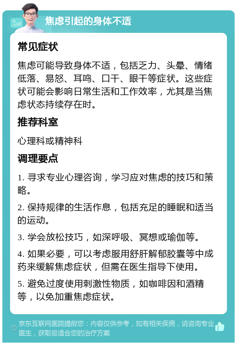 焦虑引起的身体不适 常见症状 焦虑可能导致身体不适，包括乏力、头晕、情绪低落、易怒、耳鸣、口干、眼干等症状。这些症状可能会影响日常生活和工作效率，尤其是当焦虑状态持续存在时。 推荐科室 心理科或精神科 调理要点 1. 寻求专业心理咨询，学习应对焦虑的技巧和策略。 2. 保持规律的生活作息，包括充足的睡眠和适当的运动。 3. 学会放松技巧，如深呼吸、冥想或瑜伽等。 4. 如果必要，可以考虑服用舒肝解郁胶囊等中成药来缓解焦虑症状，但需在医生指导下使用。 5. 避免过度使用刺激性物质，如咖啡因和酒精等，以免加重焦虑症状。