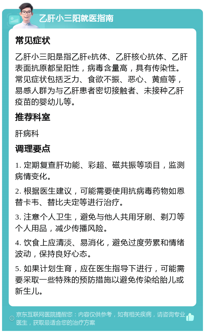 乙肝小三阳就医指南 常见症状 乙肝小三阳是指乙肝e抗体、乙肝核心抗体、乙肝表面抗原都呈阳性，病毒含量高，具有传染性。常见症状包括乏力、食欲不振、恶心、黄疸等，易感人群为与乙肝患者密切接触者、未接种乙肝疫苗的婴幼儿等。 推荐科室 肝病科 调理要点 1. 定期复查肝功能、彩超、磁共振等项目，监测病情变化。 2. 根据医生建议，可能需要使用抗病毒药物如恩替卡韦、替比夫定等进行治疗。 3. 注意个人卫生，避免与他人共用牙刷、剃刀等个人用品，减少传播风险。 4. 饮食上应清淡、易消化，避免过度劳累和情绪波动，保持良好心态。 5. 如果计划生育，应在医生指导下进行，可能需要采取一些特殊的预防措施以避免传染给胎儿或新生儿。