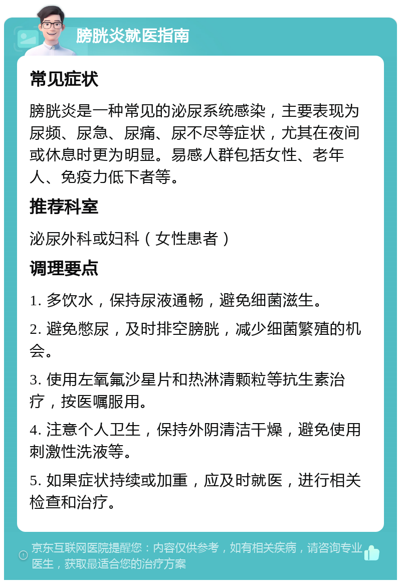 膀胱炎就医指南 常见症状 膀胱炎是一种常见的泌尿系统感染，主要表现为尿频、尿急、尿痛、尿不尽等症状，尤其在夜间或休息时更为明显。易感人群包括女性、老年人、免疫力低下者等。 推荐科室 泌尿外科或妇科（女性患者） 调理要点 1. 多饮水，保持尿液通畅，避免细菌滋生。 2. 避免憋尿，及时排空膀胱，减少细菌繁殖的机会。 3. 使用左氧氟沙星片和热淋清颗粒等抗生素治疗，按医嘱服用。 4. 注意个人卫生，保持外阴清洁干燥，避免使用刺激性洗液等。 5. 如果症状持续或加重，应及时就医，进行相关检查和治疗。