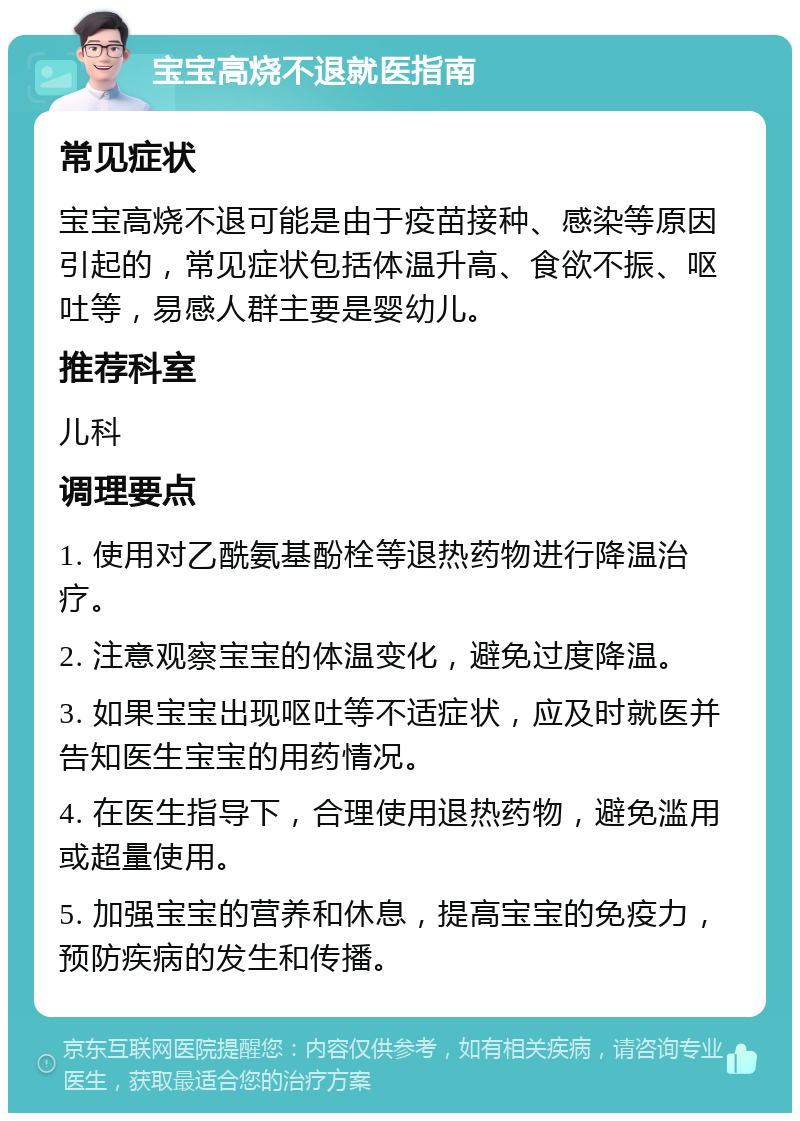 宝宝高烧不退就医指南 常见症状 宝宝高烧不退可能是由于疫苗接种、感染等原因引起的，常见症状包括体温升高、食欲不振、呕吐等，易感人群主要是婴幼儿。 推荐科室 儿科 调理要点 1. 使用对乙酰氨基酚栓等退热药物进行降温治疗。 2. 注意观察宝宝的体温变化，避免过度降温。 3. 如果宝宝出现呕吐等不适症状，应及时就医并告知医生宝宝的用药情况。 4. 在医生指导下，合理使用退热药物，避免滥用或超量使用。 5. 加强宝宝的营养和休息，提高宝宝的免疫力，预防疾病的发生和传播。