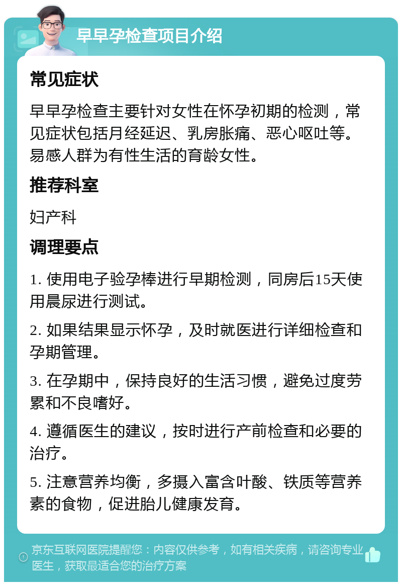 早早孕检查项目介绍 常见症状 早早孕检查主要针对女性在怀孕初期的检测，常见症状包括月经延迟、乳房胀痛、恶心呕吐等。易感人群为有性生活的育龄女性。 推荐科室 妇产科 调理要点 1. 使用电子验孕棒进行早期检测，同房后15天使用晨尿进行测试。 2. 如果结果显示怀孕，及时就医进行详细检查和孕期管理。 3. 在孕期中，保持良好的生活习惯，避免过度劳累和不良嗜好。 4. 遵循医生的建议，按时进行产前检查和必要的治疗。 5. 注意营养均衡，多摄入富含叶酸、铁质等营养素的食物，促进胎儿健康发育。