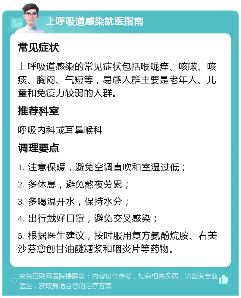 上呼吸道感染就医指南 常见症状 上呼吸道感染的常见症状包括喉咙痒、咳嗽、咳痰、胸闷、气短等，易感人群主要是老年人、儿童和免疫力较弱的人群。 推荐科室 呼吸内科或耳鼻喉科 调理要点 1. 注意保暖，避免空调直吹和室温过低； 2. 多休息，避免熬夜劳累； 3. 多喝温开水，保持水分； 4. 出行戴好口罩，避免交叉感染； 5. 根据医生建议，按时服用复方氨酚烷胺、右美沙芬愈创甘油醚糖浆和咽炎片等药物。