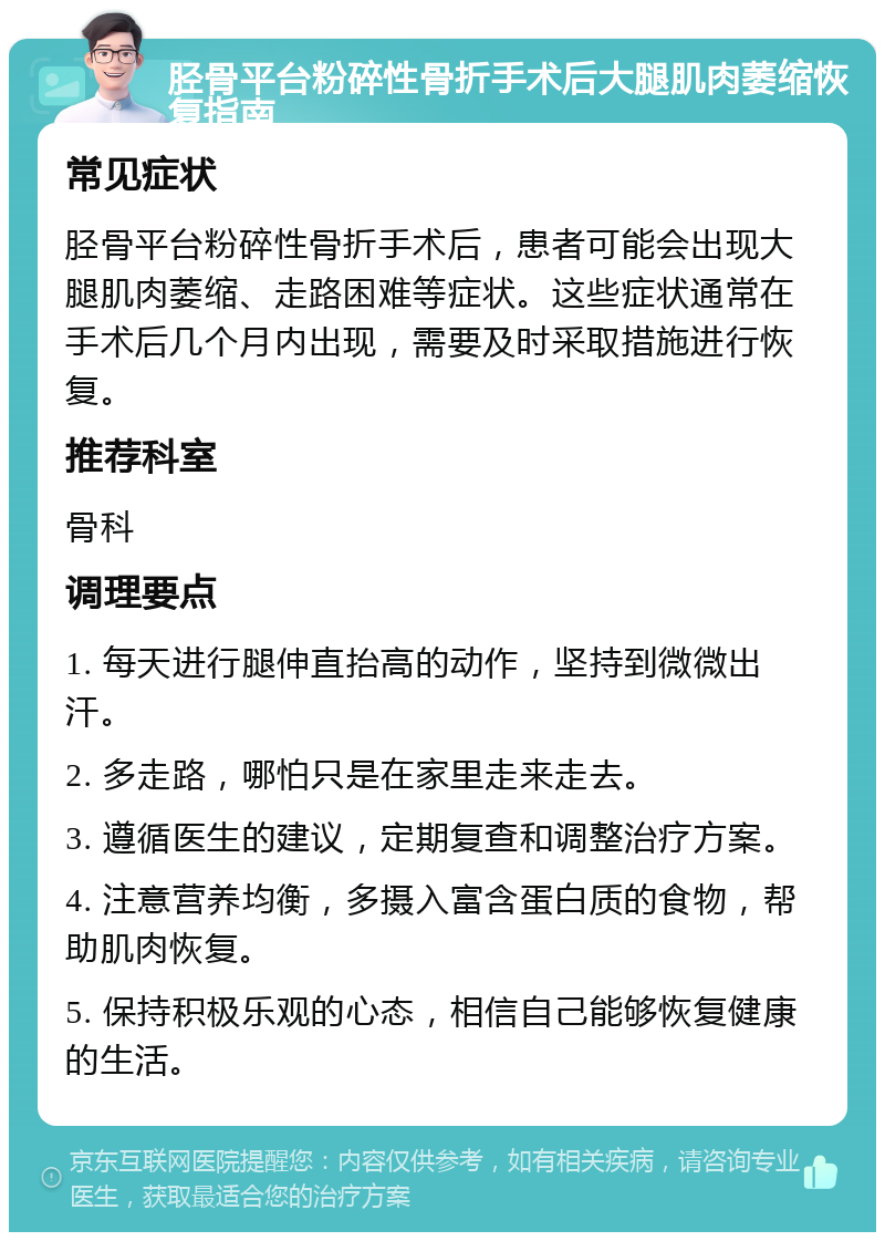 胫骨平台粉碎性骨折手术后大腿肌肉萎缩恢复指南 常见症状 胫骨平台粉碎性骨折手术后，患者可能会出现大腿肌肉萎缩、走路困难等症状。这些症状通常在手术后几个月内出现，需要及时采取措施进行恢复。 推荐科室 骨科 调理要点 1. 每天进行腿伸直抬高的动作，坚持到微微出汗。 2. 多走路，哪怕只是在家里走来走去。 3. 遵循医生的建议，定期复查和调整治疗方案。 4. 注意营养均衡，多摄入富含蛋白质的食物，帮助肌肉恢复。 5. 保持积极乐观的心态，相信自己能够恢复健康的生活。