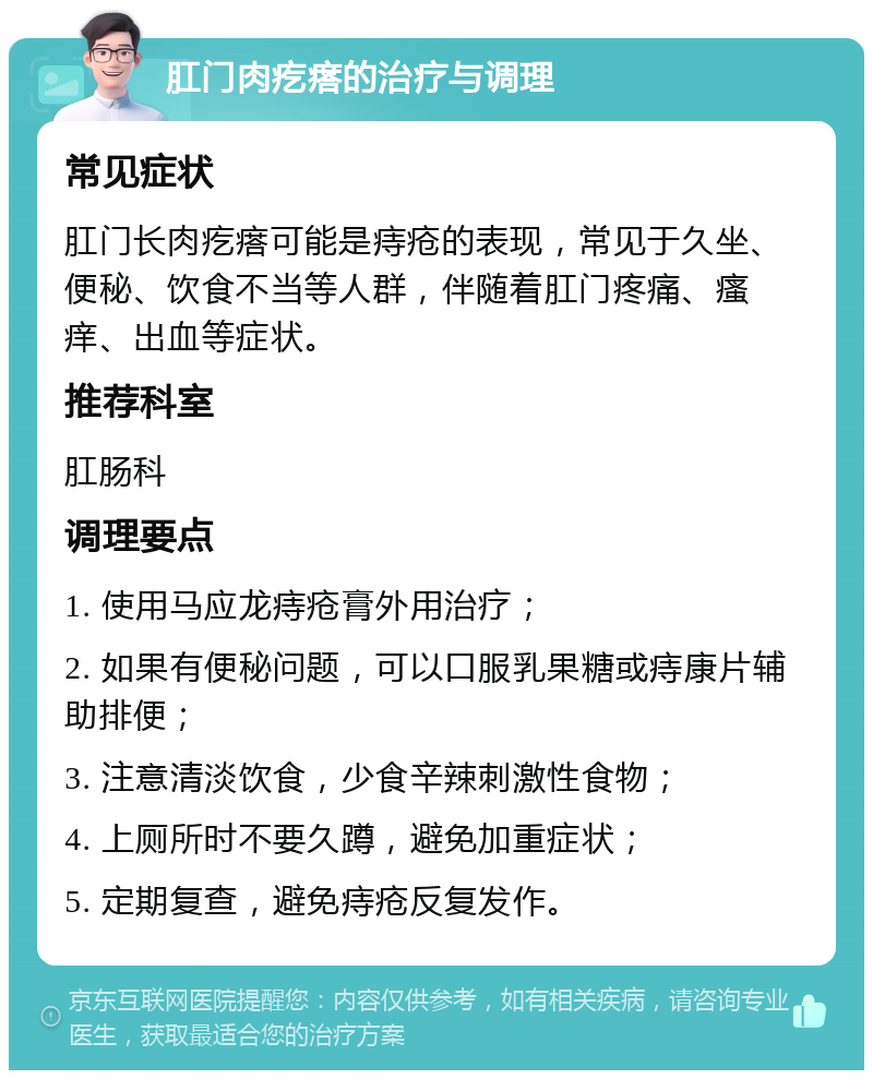 肛门肉疙瘩的治疗与调理 常见症状 肛门长肉疙瘩可能是痔疮的表现，常见于久坐、便秘、饮食不当等人群，伴随着肛门疼痛、瘙痒、出血等症状。 推荐科室 肛肠科 调理要点 1. 使用马应龙痔疮膏外用治疗； 2. 如果有便秘问题，可以口服乳果糖或痔康片辅助排便； 3. 注意清淡饮食，少食辛辣刺激性食物； 4. 上厕所时不要久蹲，避免加重症状； 5. 定期复查，避免痔疮反复发作。