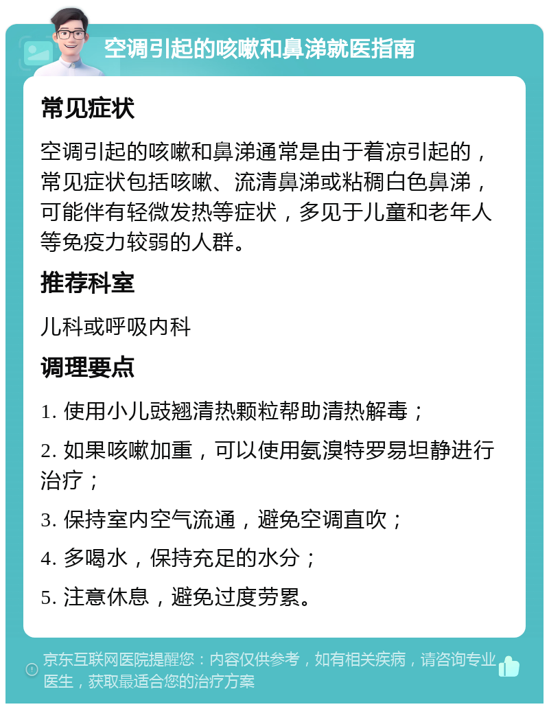 空调引起的咳嗽和鼻涕就医指南 常见症状 空调引起的咳嗽和鼻涕通常是由于着凉引起的，常见症状包括咳嗽、流清鼻涕或粘稠白色鼻涕，可能伴有轻微发热等症状，多见于儿童和老年人等免疫力较弱的人群。 推荐科室 儿科或呼吸内科 调理要点 1. 使用小儿豉翘清热颗粒帮助清热解毒； 2. 如果咳嗽加重，可以使用氨溴特罗易坦静进行治疗； 3. 保持室内空气流通，避免空调直吹； 4. 多喝水，保持充足的水分； 5. 注意休息，避免过度劳累。