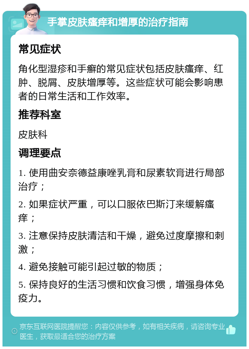 手掌皮肤瘙痒和增厚的治疗指南 常见症状 角化型湿疹和手癣的常见症状包括皮肤瘙痒、红肿、脱屑、皮肤增厚等。这些症状可能会影响患者的日常生活和工作效率。 推荐科室 皮肤科 调理要点 1. 使用曲安奈德益康唑乳膏和尿素软膏进行局部治疗； 2. 如果症状严重，可以口服依巴斯汀来缓解瘙痒； 3. 注意保持皮肤清洁和干燥，避免过度摩擦和刺激； 4. 避免接触可能引起过敏的物质； 5. 保持良好的生活习惯和饮食习惯，增强身体免疫力。