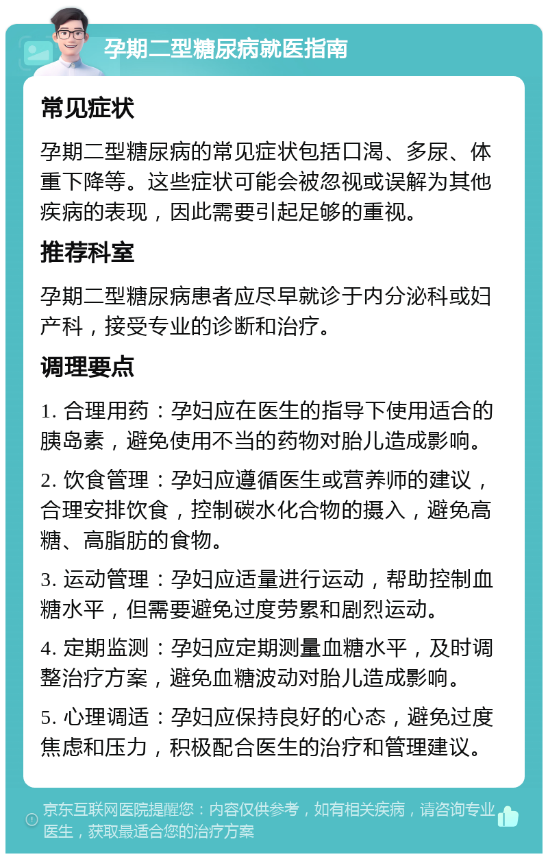 孕期二型糖尿病就医指南 常见症状 孕期二型糖尿病的常见症状包括口渴、多尿、体重下降等。这些症状可能会被忽视或误解为其他疾病的表现，因此需要引起足够的重视。 推荐科室 孕期二型糖尿病患者应尽早就诊于内分泌科或妇产科，接受专业的诊断和治疗。 调理要点 1. 合理用药：孕妇应在医生的指导下使用适合的胰岛素，避免使用不当的药物对胎儿造成影响。 2. 饮食管理：孕妇应遵循医生或营养师的建议，合理安排饮食，控制碳水化合物的摄入，避免高糖、高脂肪的食物。 3. 运动管理：孕妇应适量进行运动，帮助控制血糖水平，但需要避免过度劳累和剧烈运动。 4. 定期监测：孕妇应定期测量血糖水平，及时调整治疗方案，避免血糖波动对胎儿造成影响。 5. 心理调适：孕妇应保持良好的心态，避免过度焦虑和压力，积极配合医生的治疗和管理建议。