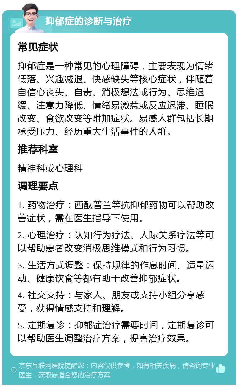 抑郁症的诊断与治疗 常见症状 抑郁症是一种常见的心理障碍，主要表现为情绪低落、兴趣减退、快感缺失等核心症状，伴随着自信心丧失、自责、消极想法或行为、思维迟缓、注意力降低、情绪易激惹或反应迟滞、睡眠改变、食欲改变等附加症状。易感人群包括长期承受压力、经历重大生活事件的人群。 推荐科室 精神科或心理科 调理要点 1. 药物治疗：西酞普兰等抗抑郁药物可以帮助改善症状，需在医生指导下使用。 2. 心理治疗：认知行为疗法、人际关系疗法等可以帮助患者改变消极思维模式和行为习惯。 3. 生活方式调整：保持规律的作息时间、适量运动、健康饮食等都有助于改善抑郁症状。 4. 社交支持：与家人、朋友或支持小组分享感受，获得情感支持和理解。 5. 定期复诊：抑郁症治疗需要时间，定期复诊可以帮助医生调整治疗方案，提高治疗效果。