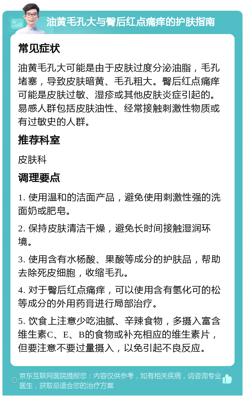 油黄毛孔大与臀后红点痛痒的护肤指南 常见症状 油黄毛孔大可能是由于皮肤过度分泌油脂，毛孔堵塞，导致皮肤暗黄、毛孔粗大。臀后红点痛痒可能是皮肤过敏、湿疹或其他皮肤炎症引起的。易感人群包括皮肤油性、经常接触刺激性物质或有过敏史的人群。 推荐科室 皮肤科 调理要点 1. 使用温和的洁面产品，避免使用刺激性强的洗面奶或肥皂。 2. 保持皮肤清洁干燥，避免长时间接触湿润环境。 3. 使用含有水杨酸、果酸等成分的护肤品，帮助去除死皮细胞，收缩毛孔。 4. 对于臀后红点痛痒，可以使用含有氢化可的松等成分的外用药膏进行局部治疗。 5. 饮食上注意少吃油腻、辛辣食物，多摄入富含维生素C、E、B的食物或补充相应的维生素片，但要注意不要过量摄入，以免引起不良反应。