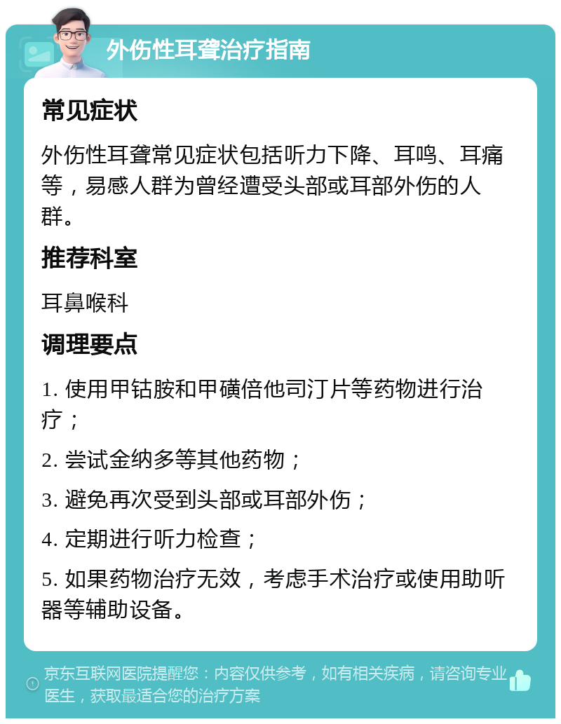 外伤性耳聋治疗指南 常见症状 外伤性耳聋常见症状包括听力下降、耳鸣、耳痛等，易感人群为曾经遭受头部或耳部外伤的人群。 推荐科室 耳鼻喉科 调理要点 1. 使用甲钴胺和甲磺倍他司汀片等药物进行治疗； 2. 尝试金纳多等其他药物； 3. 避免再次受到头部或耳部外伤； 4. 定期进行听力检查； 5. 如果药物治疗无效，考虑手术治疗或使用助听器等辅助设备。