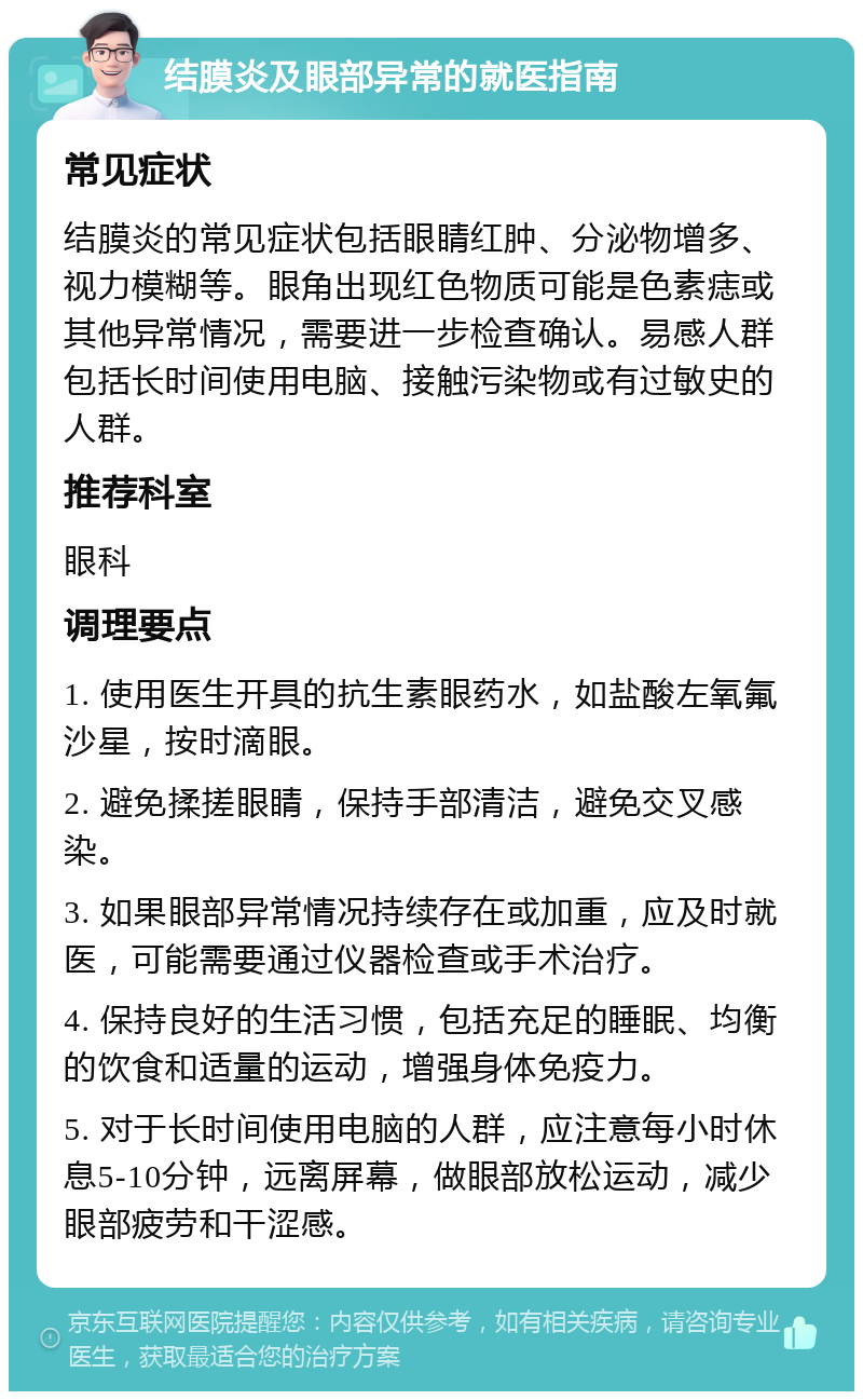 结膜炎及眼部异常的就医指南 常见症状 结膜炎的常见症状包括眼睛红肿、分泌物增多、视力模糊等。眼角出现红色物质可能是色素痣或其他异常情况，需要进一步检查确认。易感人群包括长时间使用电脑、接触污染物或有过敏史的人群。 推荐科室 眼科 调理要点 1. 使用医生开具的抗生素眼药水，如盐酸左氧氟沙星，按时滴眼。 2. 避免揉搓眼睛，保持手部清洁，避免交叉感染。 3. 如果眼部异常情况持续存在或加重，应及时就医，可能需要通过仪器检查或手术治疗。 4. 保持良好的生活习惯，包括充足的睡眠、均衡的饮食和适量的运动，增强身体免疫力。 5. 对于长时间使用电脑的人群，应注意每小时休息5-10分钟，远离屏幕，做眼部放松运动，减少眼部疲劳和干涩感。