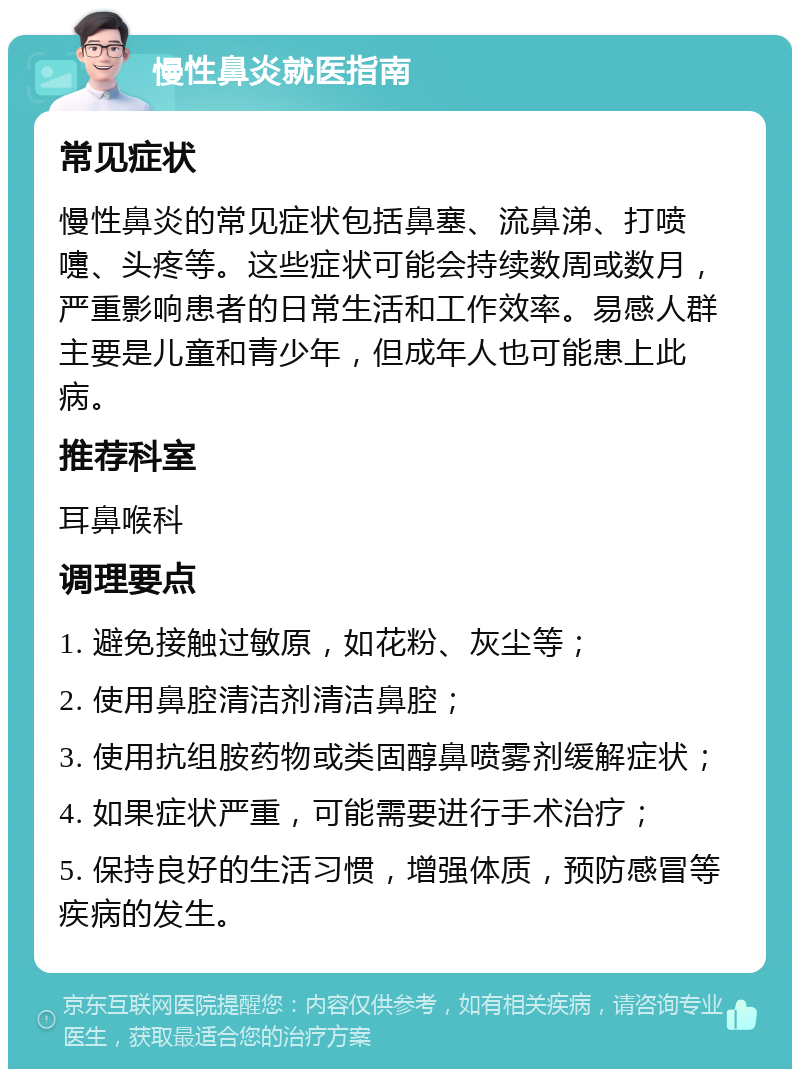 慢性鼻炎就医指南 常见症状 慢性鼻炎的常见症状包括鼻塞、流鼻涕、打喷嚏、头疼等。这些症状可能会持续数周或数月，严重影响患者的日常生活和工作效率。易感人群主要是儿童和青少年，但成年人也可能患上此病。 推荐科室 耳鼻喉科 调理要点 1. 避免接触过敏原，如花粉、灰尘等； 2. 使用鼻腔清洁剂清洁鼻腔； 3. 使用抗组胺药物或类固醇鼻喷雾剂缓解症状； 4. 如果症状严重，可能需要进行手术治疗； 5. 保持良好的生活习惯，增强体质，预防感冒等疾病的发生。