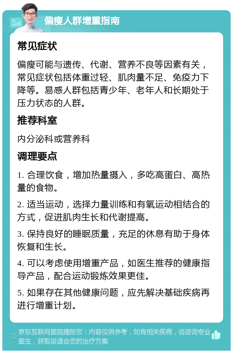 偏瘦人群增重指南 常见症状 偏瘦可能与遗传、代谢、营养不良等因素有关，常见症状包括体重过轻、肌肉量不足、免疫力下降等。易感人群包括青少年、老年人和长期处于压力状态的人群。 推荐科室 内分泌科或营养科 调理要点 1. 合理饮食，增加热量摄入，多吃高蛋白、高热量的食物。 2. 适当运动，选择力量训练和有氧运动相结合的方式，促进肌肉生长和代谢提高。 3. 保持良好的睡眠质量，充足的休息有助于身体恢复和生长。 4. 可以考虑使用增重产品，如医生推荐的健康指导产品，配合运动锻炼效果更佳。 5. 如果存在其他健康问题，应先解决基础疾病再进行增重计划。