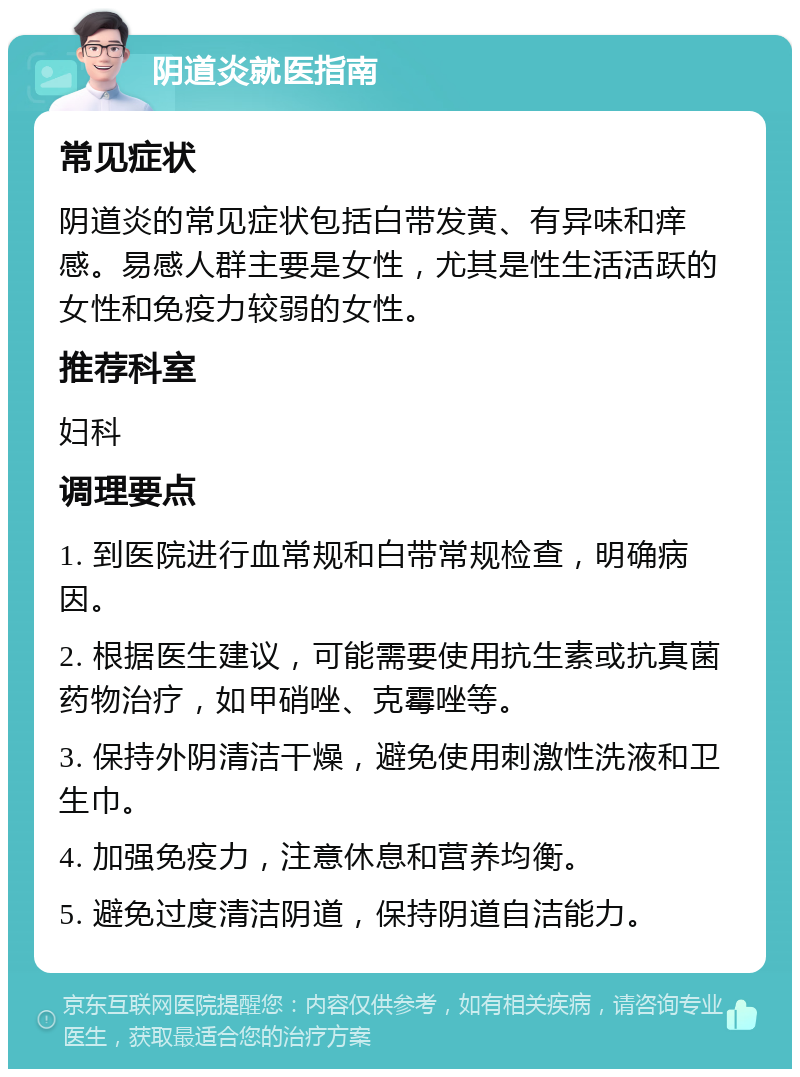 阴道炎就医指南 常见症状 阴道炎的常见症状包括白带发黄、有异味和痒感。易感人群主要是女性，尤其是性生活活跃的女性和免疫力较弱的女性。 推荐科室 妇科 调理要点 1. 到医院进行血常规和白带常规检查，明确病因。 2. 根据医生建议，可能需要使用抗生素或抗真菌药物治疗，如甲硝唑、克霉唑等。 3. 保持外阴清洁干燥，避免使用刺激性洗液和卫生巾。 4. 加强免疫力，注意休息和营养均衡。 5. 避免过度清洁阴道，保持阴道自洁能力。