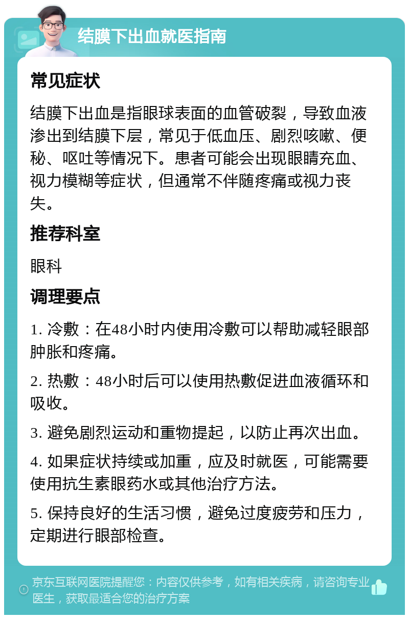 结膜下出血就医指南 常见症状 结膜下出血是指眼球表面的血管破裂，导致血液渗出到结膜下层，常见于低血压、剧烈咳嗽、便秘、呕吐等情况下。患者可能会出现眼睛充血、视力模糊等症状，但通常不伴随疼痛或视力丧失。 推荐科室 眼科 调理要点 1. 冷敷：在48小时内使用冷敷可以帮助减轻眼部肿胀和疼痛。 2. 热敷：48小时后可以使用热敷促进血液循环和吸收。 3. 避免剧烈运动和重物提起，以防止再次出血。 4. 如果症状持续或加重，应及时就医，可能需要使用抗生素眼药水或其他治疗方法。 5. 保持良好的生活习惯，避免过度疲劳和压力，定期进行眼部检查。