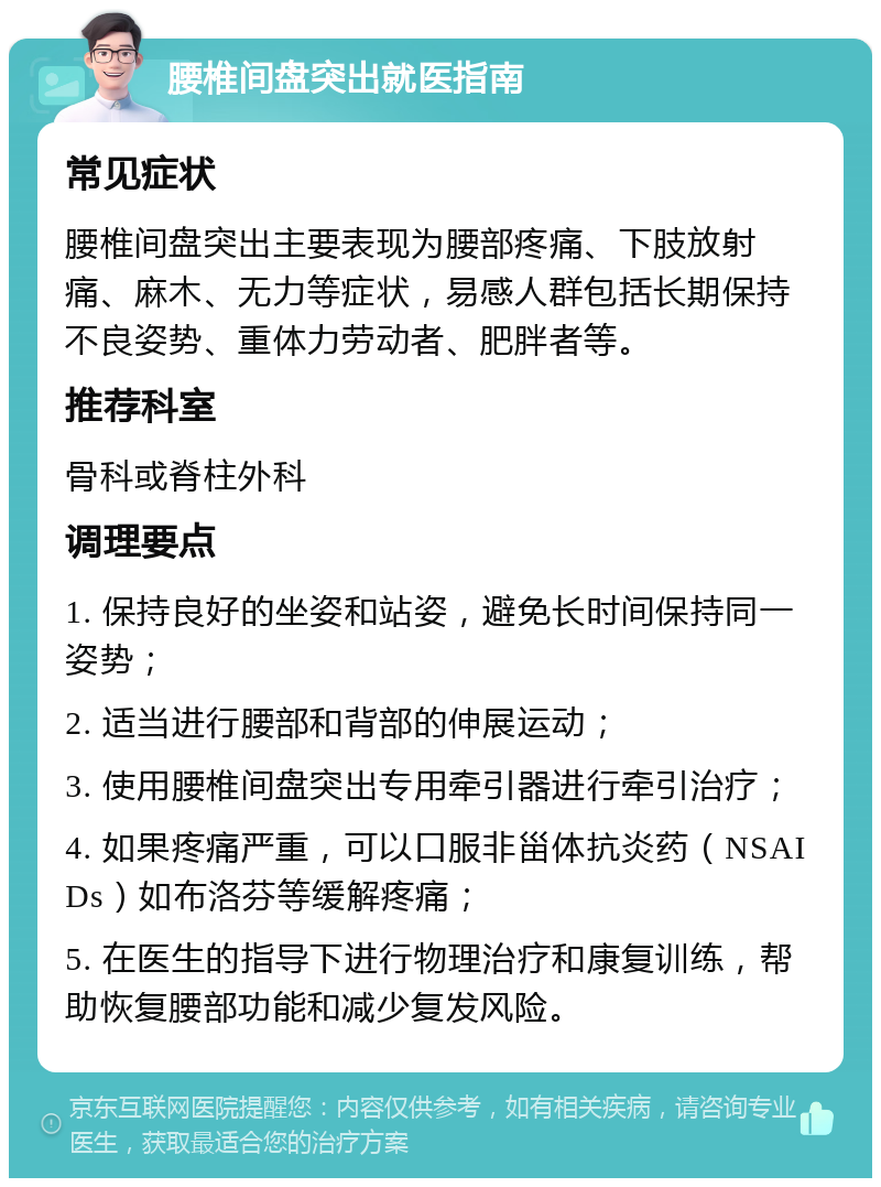 腰椎间盘突出就医指南 常见症状 腰椎间盘突出主要表现为腰部疼痛、下肢放射痛、麻木、无力等症状，易感人群包括长期保持不良姿势、重体力劳动者、肥胖者等。 推荐科室 骨科或脊柱外科 调理要点 1. 保持良好的坐姿和站姿，避免长时间保持同一姿势； 2. 适当进行腰部和背部的伸展运动； 3. 使用腰椎间盘突出专用牵引器进行牵引治疗； 4. 如果疼痛严重，可以口服非甾体抗炎药（NSAIDs）如布洛芬等缓解疼痛； 5. 在医生的指导下进行物理治疗和康复训练，帮助恢复腰部功能和减少复发风险。