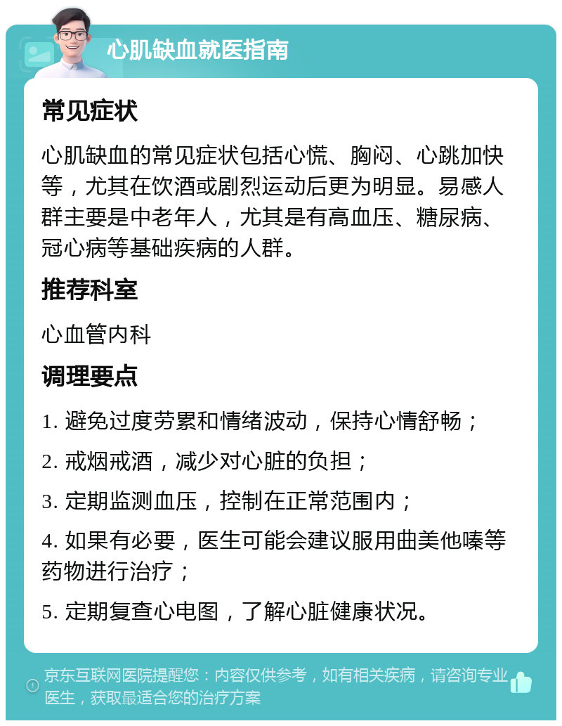 心肌缺血就医指南 常见症状 心肌缺血的常见症状包括心慌、胸闷、心跳加快等，尤其在饮酒或剧烈运动后更为明显。易感人群主要是中老年人，尤其是有高血压、糖尿病、冠心病等基础疾病的人群。 推荐科室 心血管内科 调理要点 1. 避免过度劳累和情绪波动，保持心情舒畅； 2. 戒烟戒酒，减少对心脏的负担； 3. 定期监测血压，控制在正常范围内； 4. 如果有必要，医生可能会建议服用曲美他嗪等药物进行治疗； 5. 定期复查心电图，了解心脏健康状况。