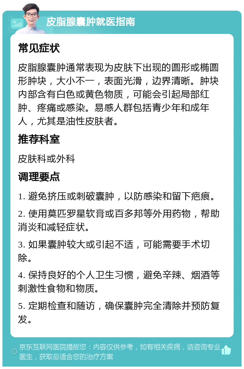 皮脂腺囊肿就医指南 常见症状 皮脂腺囊肿通常表现为皮肤下出现的圆形或椭圆形肿块，大小不一，表面光滑，边界清晰。肿块内部含有白色或黄色物质，可能会引起局部红肿、疼痛或感染。易感人群包括青少年和成年人，尤其是油性皮肤者。 推荐科室 皮肤科或外科 调理要点 1. 避免挤压或刺破囊肿，以防感染和留下疤痕。 2. 使用莫匹罗星软膏或百多邦等外用药物，帮助消炎和减轻症状。 3. 如果囊肿较大或引起不适，可能需要手术切除。 4. 保持良好的个人卫生习惯，避免辛辣、烟酒等刺激性食物和物质。 5. 定期检查和随访，确保囊肿完全清除并预防复发。