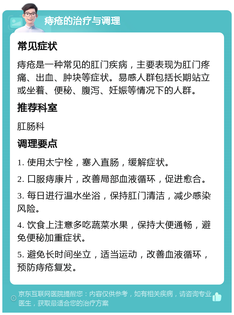 痔疮的治疗与调理 常见症状 痔疮是一种常见的肛门疾病，主要表现为肛门疼痛、出血、肿块等症状。易感人群包括长期站立或坐着、便秘、腹泻、妊娠等情况下的人群。 推荐科室 肛肠科 调理要点 1. 使用太宁栓，塞入直肠，缓解症状。 2. 口服痔康片，改善局部血液循环，促进愈合。 3. 每日进行温水坐浴，保持肛门清洁，减少感染风险。 4. 饮食上注意多吃蔬菜水果，保持大便通畅，避免便秘加重症状。 5. 避免长时间坐立，适当运动，改善血液循环，预防痔疮复发。