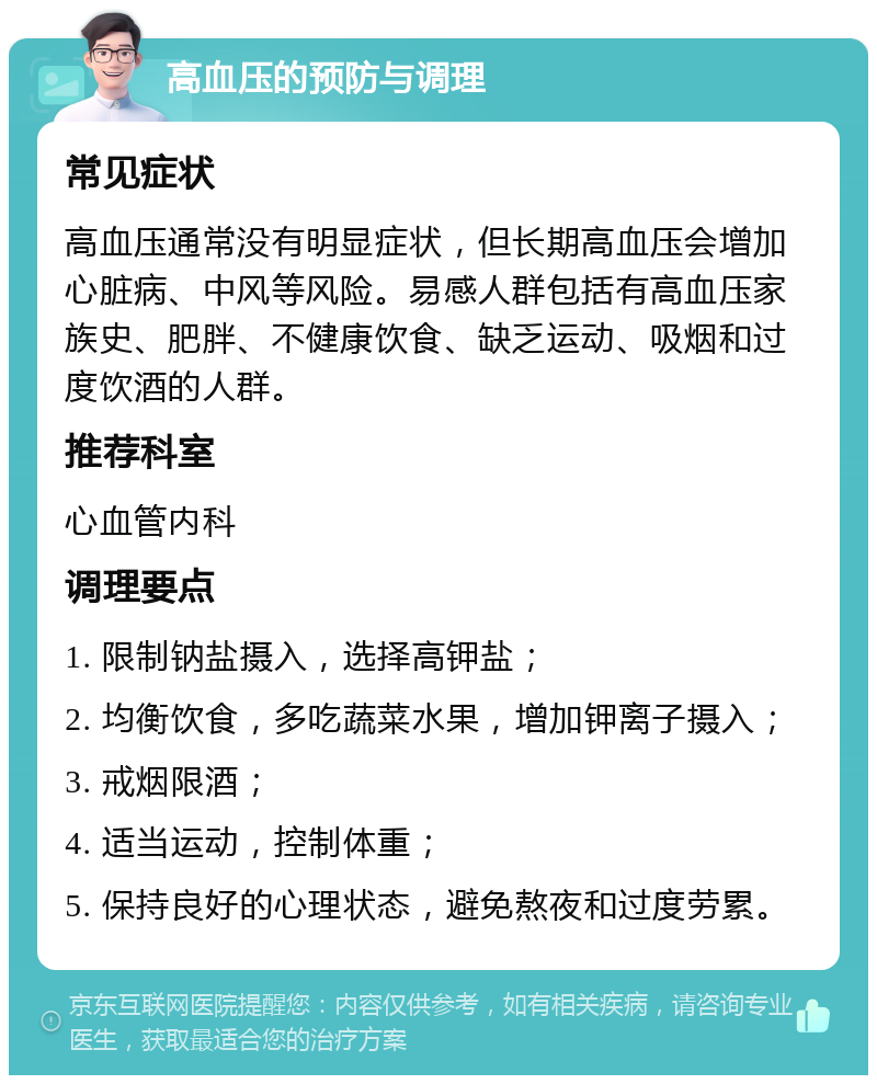 高血压的预防与调理 常见症状 高血压通常没有明显症状，但长期高血压会增加心脏病、中风等风险。易感人群包括有高血压家族史、肥胖、不健康饮食、缺乏运动、吸烟和过度饮酒的人群。 推荐科室 心血管内科 调理要点 1. 限制钠盐摄入，选择高钾盐； 2. 均衡饮食，多吃蔬菜水果，增加钾离子摄入； 3. 戒烟限酒； 4. 适当运动，控制体重； 5. 保持良好的心理状态，避免熬夜和过度劳累。