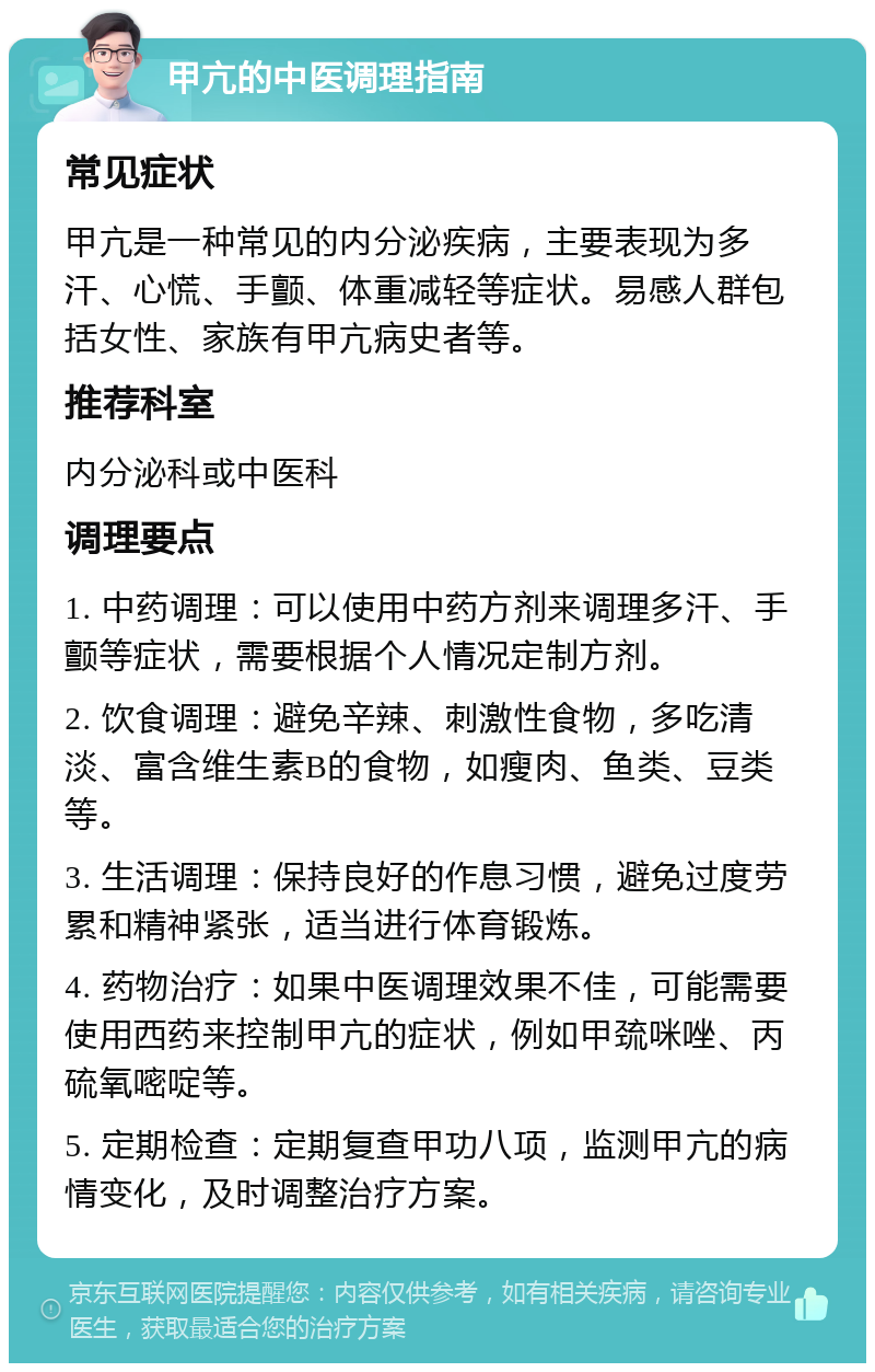 甲亢的中医调理指南 常见症状 甲亢是一种常见的内分泌疾病，主要表现为多汗、心慌、手颤、体重减轻等症状。易感人群包括女性、家族有甲亢病史者等。 推荐科室 内分泌科或中医科 调理要点 1. 中药调理：可以使用中药方剂来调理多汗、手颤等症状，需要根据个人情况定制方剂。 2. 饮食调理：避免辛辣、刺激性食物，多吃清淡、富含维生素B的食物，如瘦肉、鱼类、豆类等。 3. 生活调理：保持良好的作息习惯，避免过度劳累和精神紧张，适当进行体育锻炼。 4. 药物治疗：如果中医调理效果不佳，可能需要使用西药来控制甲亢的症状，例如甲巯咪唑、丙硫氧嘧啶等。 5. 定期检查：定期复查甲功八项，监测甲亢的病情变化，及时调整治疗方案。