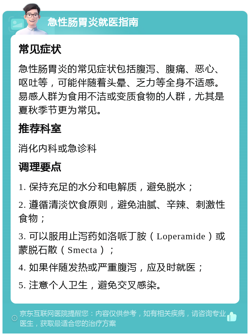 急性肠胃炎就医指南 常见症状 急性肠胃炎的常见症状包括腹泻、腹痛、恶心、呕吐等，可能伴随着头晕、乏力等全身不适感。易感人群为食用不洁或变质食物的人群，尤其是夏秋季节更为常见。 推荐科室 消化内科或急诊科 调理要点 1. 保持充足的水分和电解质，避免脱水； 2. 遵循清淡饮食原则，避免油腻、辛辣、刺激性食物； 3. 可以服用止泻药如洛哌丁胺（Loperamide）或蒙脱石散（Smecta）； 4. 如果伴随发热或严重腹泻，应及时就医； 5. 注意个人卫生，避免交叉感染。