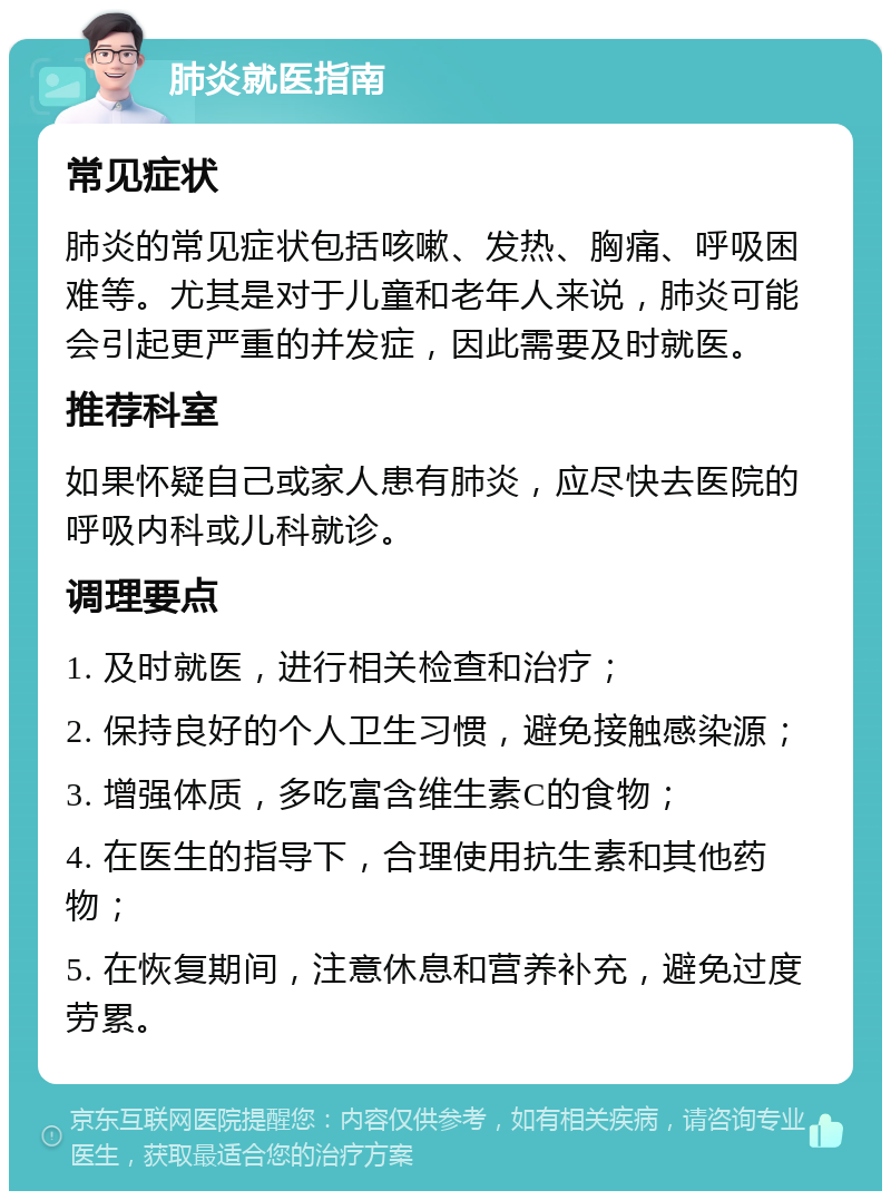 肺炎就医指南 常见症状 肺炎的常见症状包括咳嗽、发热、胸痛、呼吸困难等。尤其是对于儿童和老年人来说，肺炎可能会引起更严重的并发症，因此需要及时就医。 推荐科室 如果怀疑自己或家人患有肺炎，应尽快去医院的呼吸内科或儿科就诊。 调理要点 1. 及时就医，进行相关检查和治疗； 2. 保持良好的个人卫生习惯，避免接触感染源； 3. 增强体质，多吃富含维生素C的食物； 4. 在医生的指导下，合理使用抗生素和其他药物； 5. 在恢复期间，注意休息和营养补充，避免过度劳累。