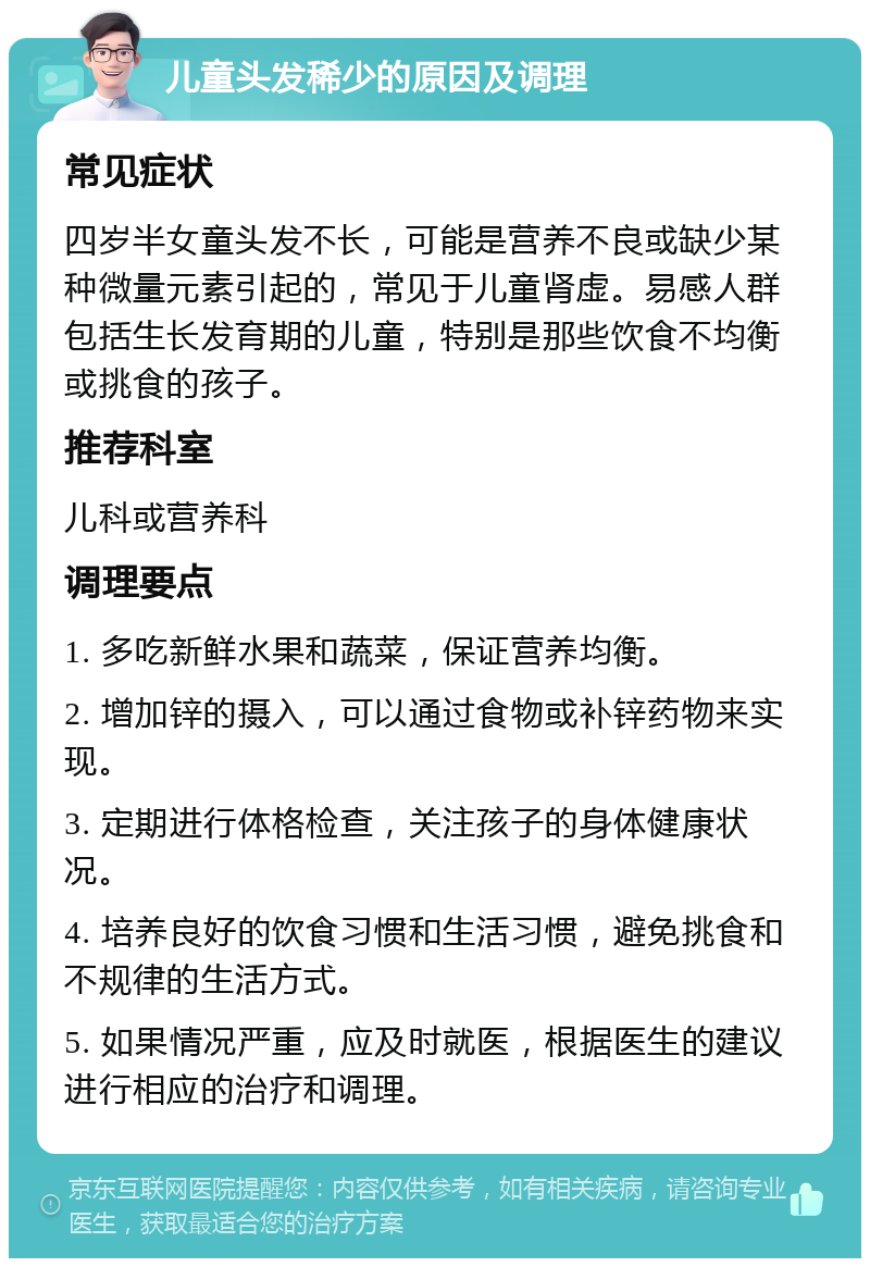 儿童头发稀少的原因及调理 常见症状 四岁半女童头发不长，可能是营养不良或缺少某种微量元素引起的，常见于儿童肾虚。易感人群包括生长发育期的儿童，特别是那些饮食不均衡或挑食的孩子。 推荐科室 儿科或营养科 调理要点 1. 多吃新鲜水果和蔬菜，保证营养均衡。 2. 增加锌的摄入，可以通过食物或补锌药物来实现。 3. 定期进行体格检查，关注孩子的身体健康状况。 4. 培养良好的饮食习惯和生活习惯，避免挑食和不规律的生活方式。 5. 如果情况严重，应及时就医，根据医生的建议进行相应的治疗和调理。