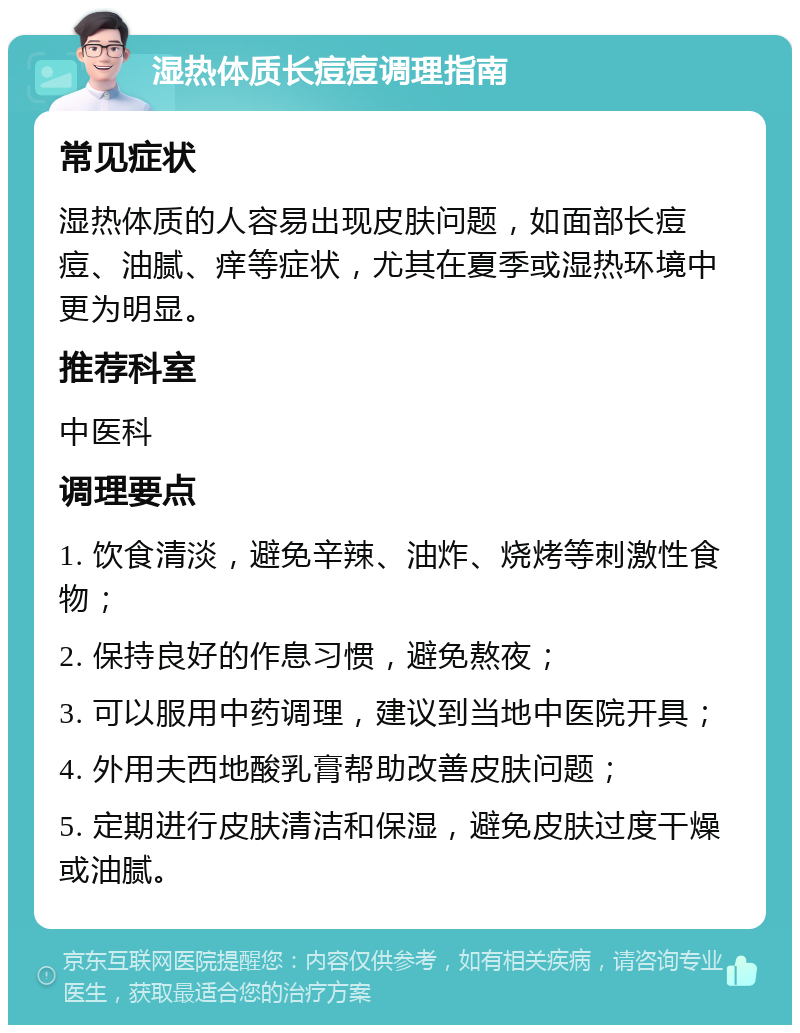 湿热体质长痘痘调理指南 常见症状 湿热体质的人容易出现皮肤问题，如面部长痘痘、油腻、痒等症状，尤其在夏季或湿热环境中更为明显。 推荐科室 中医科 调理要点 1. 饮食清淡，避免辛辣、油炸、烧烤等刺激性食物； 2. 保持良好的作息习惯，避免熬夜； 3. 可以服用中药调理，建议到当地中医院开具； 4. 外用夫西地酸乳膏帮助改善皮肤问题； 5. 定期进行皮肤清洁和保湿，避免皮肤过度干燥或油腻。