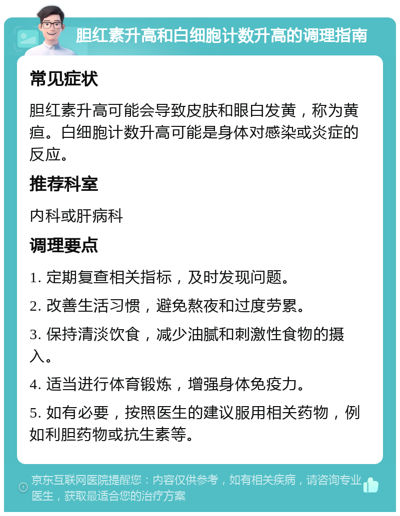 胆红素升高和白细胞计数升高的调理指南 常见症状 胆红素升高可能会导致皮肤和眼白发黄，称为黄疸。白细胞计数升高可能是身体对感染或炎症的反应。 推荐科室 内科或肝病科 调理要点 1. 定期复查相关指标，及时发现问题。 2. 改善生活习惯，避免熬夜和过度劳累。 3. 保持清淡饮食，减少油腻和刺激性食物的摄入。 4. 适当进行体育锻炼，增强身体免疫力。 5. 如有必要，按照医生的建议服用相关药物，例如利胆药物或抗生素等。