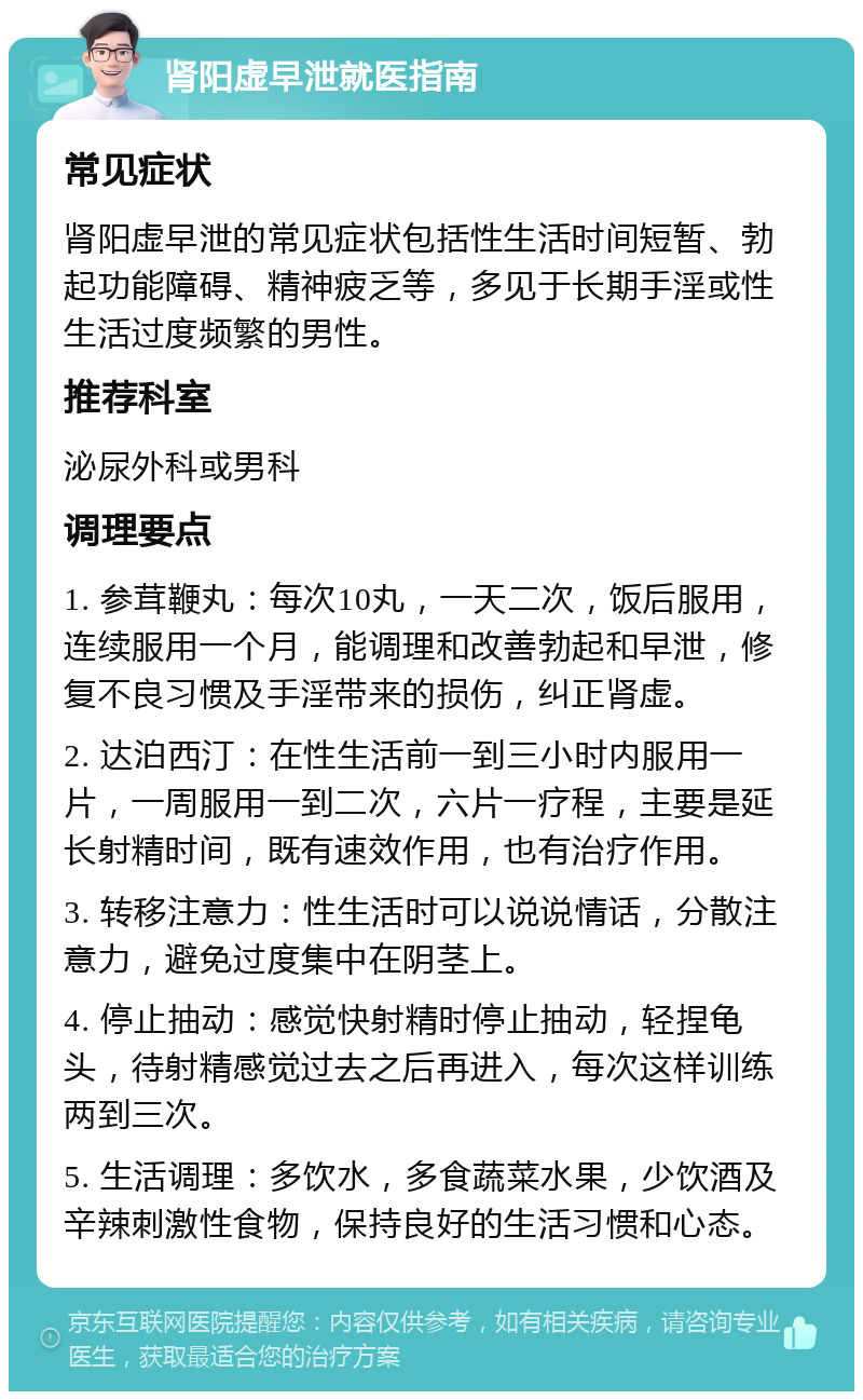 肾阳虚早泄就医指南 常见症状 肾阳虚早泄的常见症状包括性生活时间短暂、勃起功能障碍、精神疲乏等，多见于长期手淫或性生活过度频繁的男性。 推荐科室 泌尿外科或男科 调理要点 1. 参茸鞭丸：每次10丸，一天二次，饭后服用，连续服用一个月，能调理和改善勃起和早泄，修复不良习惯及手淫带来的损伤，纠正肾虚。 2. 达泊西汀：在性生活前一到三小时内服用一片，一周服用一到二次，六片一疗程，主要是延长射精时间，既有速效作用，也有治疗作用。 3. 转移注意力：性生活时可以说说情话，分散注意力，避免过度集中在阴茎上。 4. 停止抽动：感觉快射精时停止抽动，轻捏龟头，待射精感觉过去之后再进入，每次这样训练两到三次。 5. 生活调理：多饮水，多食蔬菜水果，少饮酒及辛辣刺激性食物，保持良好的生活习惯和心态。