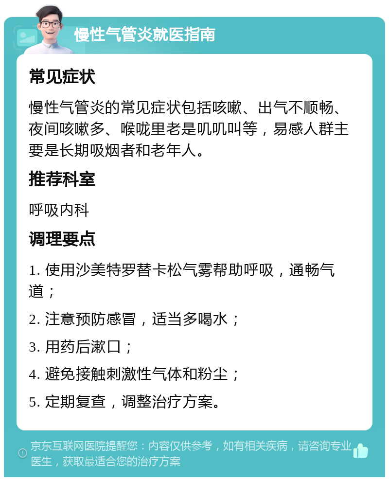 慢性气管炎就医指南 常见症状 慢性气管炎的常见症状包括咳嗽、出气不顺畅、夜间咳嗽多、喉咙里老是叽叽叫等，易感人群主要是长期吸烟者和老年人。 推荐科室 呼吸内科 调理要点 1. 使用沙美特罗替卡松气雾帮助呼吸，通畅气道； 2. 注意预防感冒，适当多喝水； 3. 用药后漱口； 4. 避免接触刺激性气体和粉尘； 5. 定期复查，调整治疗方案。