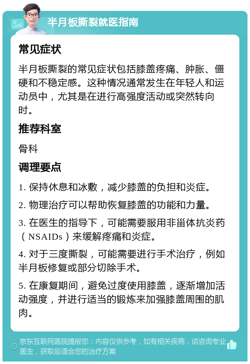 半月板撕裂就医指南 常见症状 半月板撕裂的常见症状包括膝盖疼痛、肿胀、僵硬和不稳定感。这种情况通常发生在年轻人和运动员中，尤其是在进行高强度活动或突然转向时。 推荐科室 骨科 调理要点 1. 保持休息和冰敷，减少膝盖的负担和炎症。 2. 物理治疗可以帮助恢复膝盖的功能和力量。 3. 在医生的指导下，可能需要服用非甾体抗炎药（NSAIDs）来缓解疼痛和炎症。 4. 对于三度撕裂，可能需要进行手术治疗，例如半月板修复或部分切除手术。 5. 在康复期间，避免过度使用膝盖，逐渐增加活动强度，并进行适当的锻炼来加强膝盖周围的肌肉。