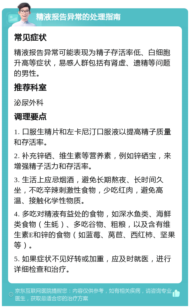 精液报告异常的处理指南 常见症状 精液报告异常可能表现为精子存活率低、白细胞升高等症状，易感人群包括有肾虚、遗精等问题的男性。 推荐科室 泌尿外科 调理要点 1. 口服生精片和左卡尼汀口服液以提高精子质量和存活率。 2. 补充锌硒、维生素等营养素，例如锌硒宝，来增强精子活力和存活率。 3. 生活上应忌烟酒，避免长期熬夜、长时间久坐，不吃辛辣刺激性食物，少吃红肉，避免高温、接触化学性物质。 4. 多吃对精液有益处的食物，如深水鱼类、海鲜类食物（生蚝）、多吃谷物、粗粮，以及含有维生素E和锌的食物（如蓝莓、莴苣、西红柿、坚果等）。 5. 如果症状不见好转或加重，应及时就医，进行详细检查和治疗。