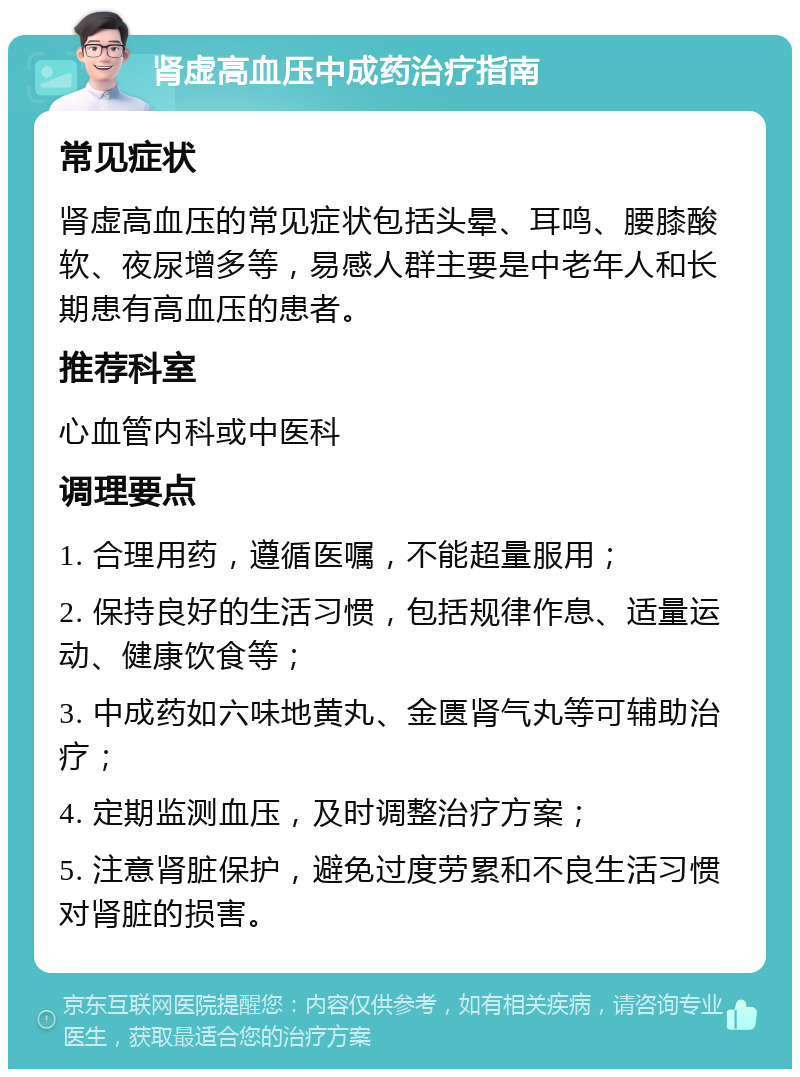 肾虚高血压中成药治疗指南 常见症状 肾虚高血压的常见症状包括头晕、耳鸣、腰膝酸软、夜尿增多等，易感人群主要是中老年人和长期患有高血压的患者。 推荐科室 心血管内科或中医科 调理要点 1. 合理用药，遵循医嘱，不能超量服用； 2. 保持良好的生活习惯，包括规律作息、适量运动、健康饮食等； 3. 中成药如六味地黄丸、金匮肾气丸等可辅助治疗； 4. 定期监测血压，及时调整治疗方案； 5. 注意肾脏保护，避免过度劳累和不良生活习惯对肾脏的损害。