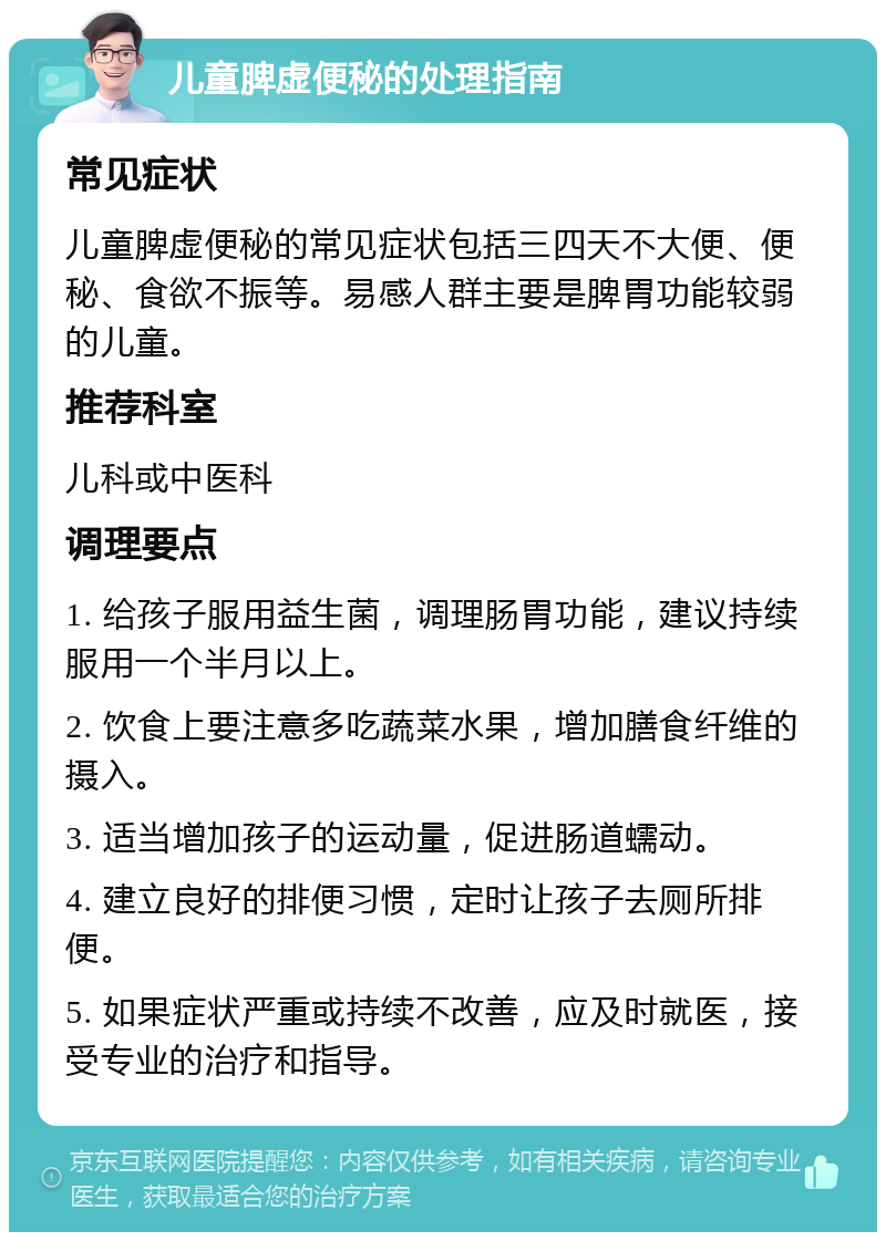 儿童脾虚便秘的处理指南 常见症状 儿童脾虚便秘的常见症状包括三四天不大便、便秘、食欲不振等。易感人群主要是脾胃功能较弱的儿童。 推荐科室 儿科或中医科 调理要点 1. 给孩子服用益生菌，调理肠胃功能，建议持续服用一个半月以上。 2. 饮食上要注意多吃蔬菜水果，增加膳食纤维的摄入。 3. 适当增加孩子的运动量，促进肠道蠕动。 4. 建立良好的排便习惯，定时让孩子去厕所排便。 5. 如果症状严重或持续不改善，应及时就医，接受专业的治疗和指导。