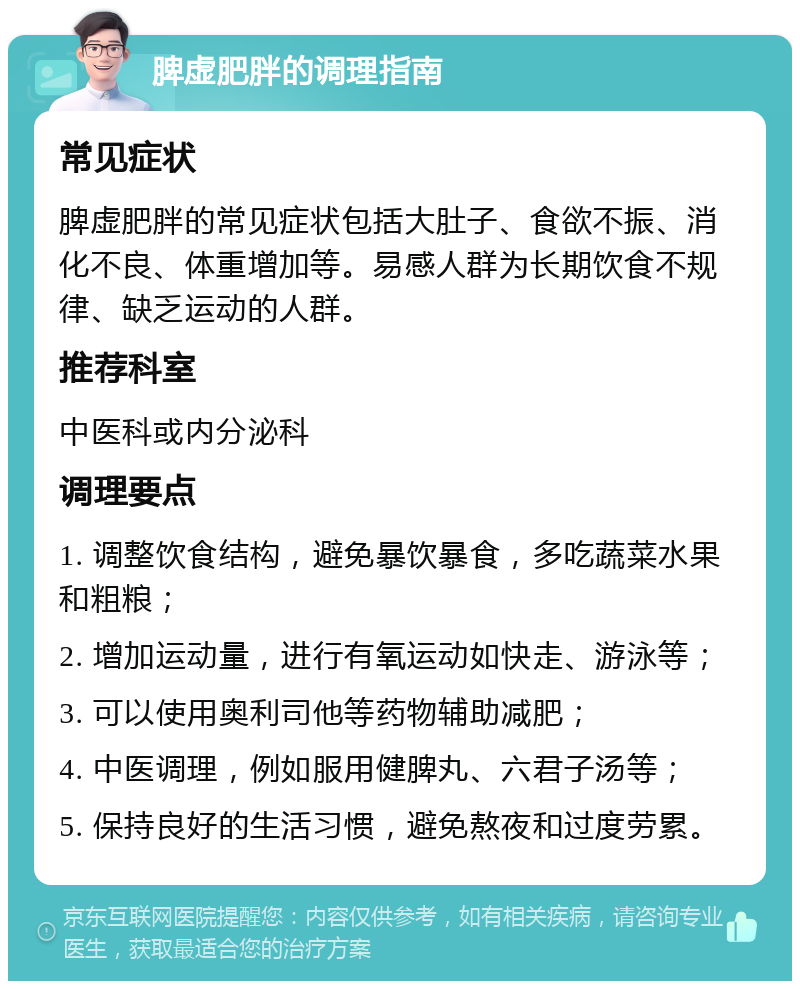 脾虚肥胖的调理指南 常见症状 脾虚肥胖的常见症状包括大肚子、食欲不振、消化不良、体重增加等。易感人群为长期饮食不规律、缺乏运动的人群。 推荐科室 中医科或内分泌科 调理要点 1. 调整饮食结构，避免暴饮暴食，多吃蔬菜水果和粗粮； 2. 增加运动量，进行有氧运动如快走、游泳等； 3. 可以使用奥利司他等药物辅助减肥； 4. 中医调理，例如服用健脾丸、六君子汤等； 5. 保持良好的生活习惯，避免熬夜和过度劳累。