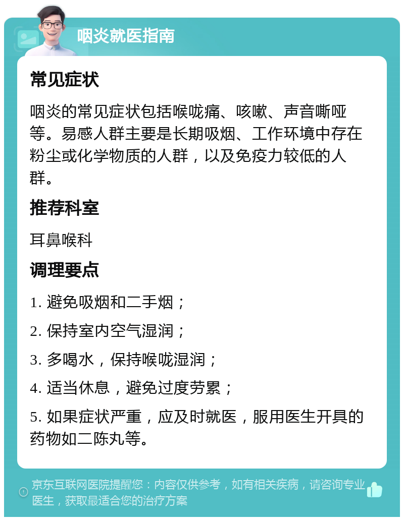 咽炎就医指南 常见症状 咽炎的常见症状包括喉咙痛、咳嗽、声音嘶哑等。易感人群主要是长期吸烟、工作环境中存在粉尘或化学物质的人群，以及免疫力较低的人群。 推荐科室 耳鼻喉科 调理要点 1. 避免吸烟和二手烟； 2. 保持室内空气湿润； 3. 多喝水，保持喉咙湿润； 4. 适当休息，避免过度劳累； 5. 如果症状严重，应及时就医，服用医生开具的药物如二陈丸等。