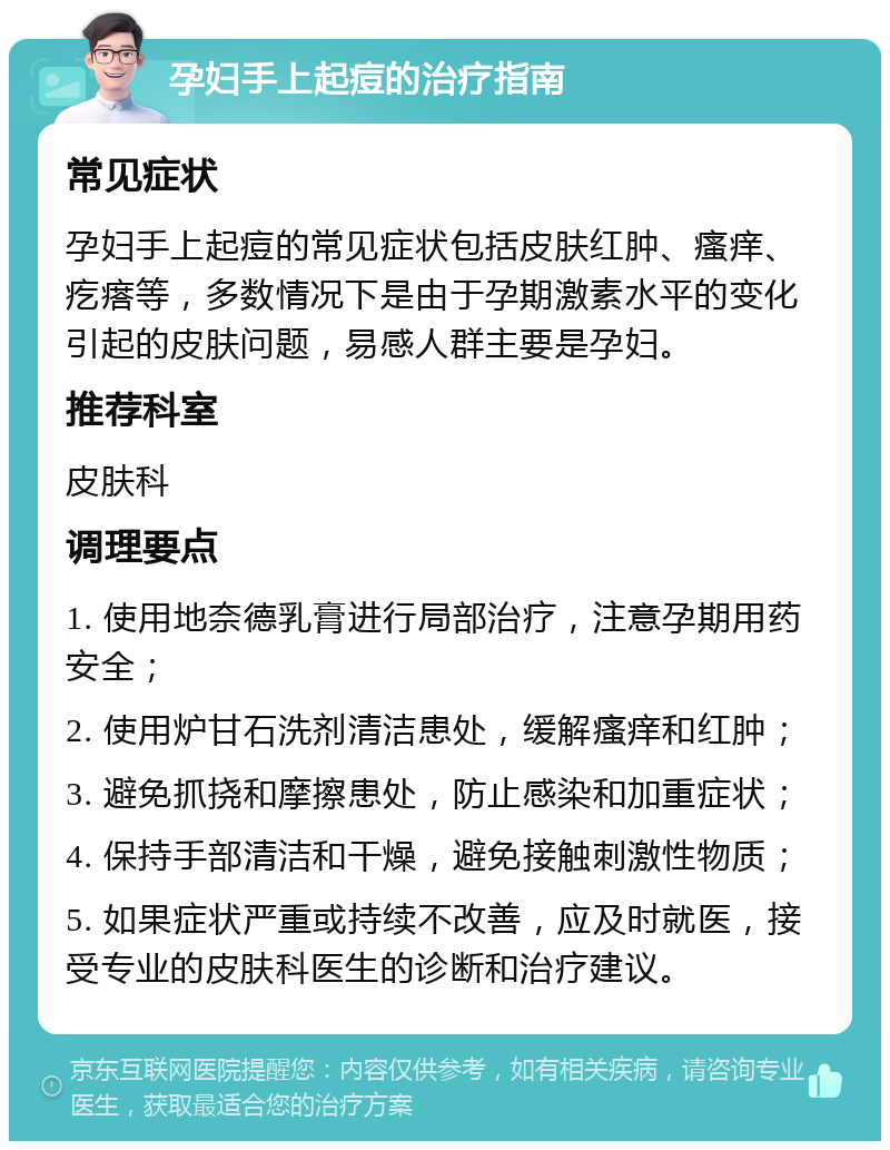 孕妇手上起痘的治疗指南 常见症状 孕妇手上起痘的常见症状包括皮肤红肿、瘙痒、疙瘩等，多数情况下是由于孕期激素水平的变化引起的皮肤问题，易感人群主要是孕妇。 推荐科室 皮肤科 调理要点 1. 使用地奈德乳膏进行局部治疗，注意孕期用药安全； 2. 使用炉甘石洗剂清洁患处，缓解瘙痒和红肿； 3. 避免抓挠和摩擦患处，防止感染和加重症状； 4. 保持手部清洁和干燥，避免接触刺激性物质； 5. 如果症状严重或持续不改善，应及时就医，接受专业的皮肤科医生的诊断和治疗建议。