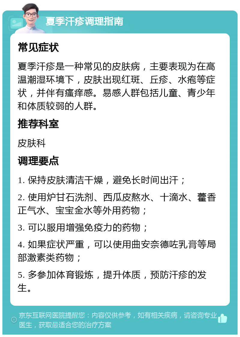 夏季汗疹调理指南 常见症状 夏季汗疹是一种常见的皮肤病，主要表现为在高温潮湿环境下，皮肤出现红斑、丘疹、水疱等症状，并伴有瘙痒感。易感人群包括儿童、青少年和体质较弱的人群。 推荐科室 皮肤科 调理要点 1. 保持皮肤清洁干燥，避免长时间出汗； 2. 使用炉甘石洗剂、西瓜皮熬水、十滴水、藿香正气水、宝宝金水等外用药物； 3. 可以服用增强免疫力的药物； 4. 如果症状严重，可以使用曲安奈德咗乳膏等局部激素类药物； 5. 多参加体育锻炼，提升体质，预防汗疹的发生。