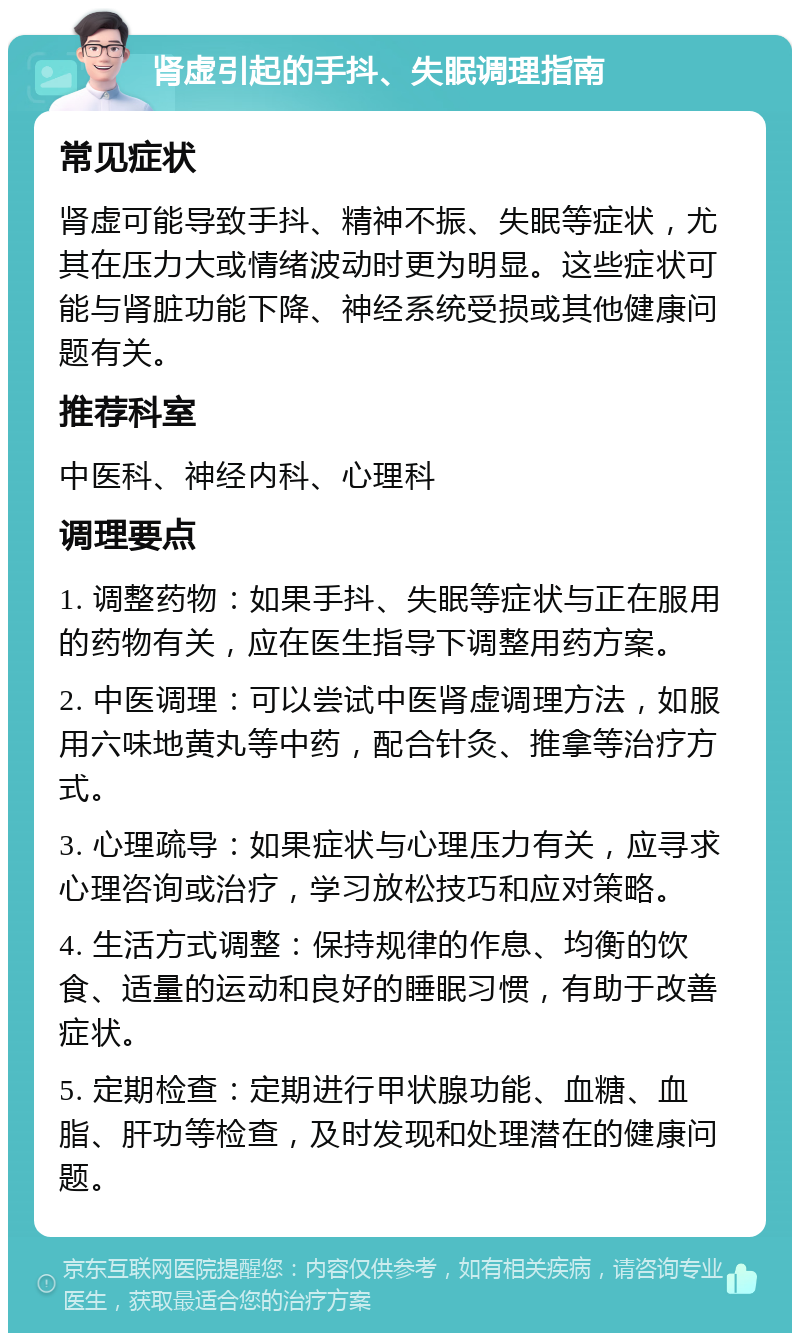 肾虚引起的手抖、失眠调理指南 常见症状 肾虚可能导致手抖、精神不振、失眠等症状，尤其在压力大或情绪波动时更为明显。这些症状可能与肾脏功能下降、神经系统受损或其他健康问题有关。 推荐科室 中医科、神经内科、心理科 调理要点 1. 调整药物：如果手抖、失眠等症状与正在服用的药物有关，应在医生指导下调整用药方案。 2. 中医调理：可以尝试中医肾虚调理方法，如服用六味地黄丸等中药，配合针灸、推拿等治疗方式。 3. 心理疏导：如果症状与心理压力有关，应寻求心理咨询或治疗，学习放松技巧和应对策略。 4. 生活方式调整：保持规律的作息、均衡的饮食、适量的运动和良好的睡眠习惯，有助于改善症状。 5. 定期检查：定期进行甲状腺功能、血糖、血脂、肝功等检查，及时发现和处理潜在的健康问题。