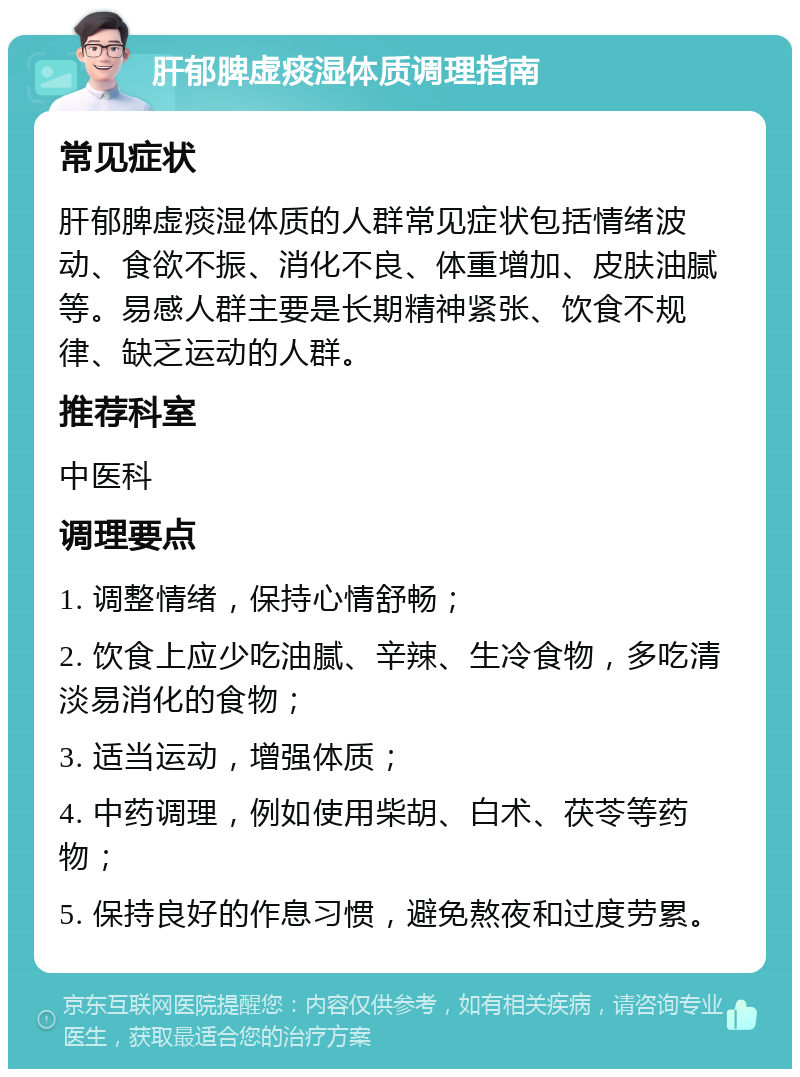 肝郁脾虚痰湿体质调理指南 常见症状 肝郁脾虚痰湿体质的人群常见症状包括情绪波动、食欲不振、消化不良、体重增加、皮肤油腻等。易感人群主要是长期精神紧张、饮食不规律、缺乏运动的人群。 推荐科室 中医科 调理要点 1. 调整情绪，保持心情舒畅； 2. 饮食上应少吃油腻、辛辣、生冷食物，多吃清淡易消化的食物； 3. 适当运动，增强体质； 4. 中药调理，例如使用柴胡、白术、茯苓等药物； 5. 保持良好的作息习惯，避免熬夜和过度劳累。