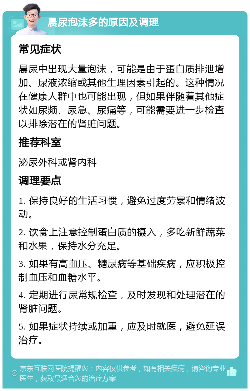 晨尿泡沫多的原因及调理 常见症状 晨尿中出现大量泡沫，可能是由于蛋白质排泄增加、尿液浓缩或其他生理因素引起的。这种情况在健康人群中也可能出现，但如果伴随着其他症状如尿频、尿急、尿痛等，可能需要进一步检查以排除潜在的肾脏问题。 推荐科室 泌尿外科或肾内科 调理要点 1. 保持良好的生活习惯，避免过度劳累和情绪波动。 2. 饮食上注意控制蛋白质的摄入，多吃新鲜蔬菜和水果，保持水分充足。 3. 如果有高血压、糖尿病等基础疾病，应积极控制血压和血糖水平。 4. 定期进行尿常规检查，及时发现和处理潜在的肾脏问题。 5. 如果症状持续或加重，应及时就医，避免延误治疗。