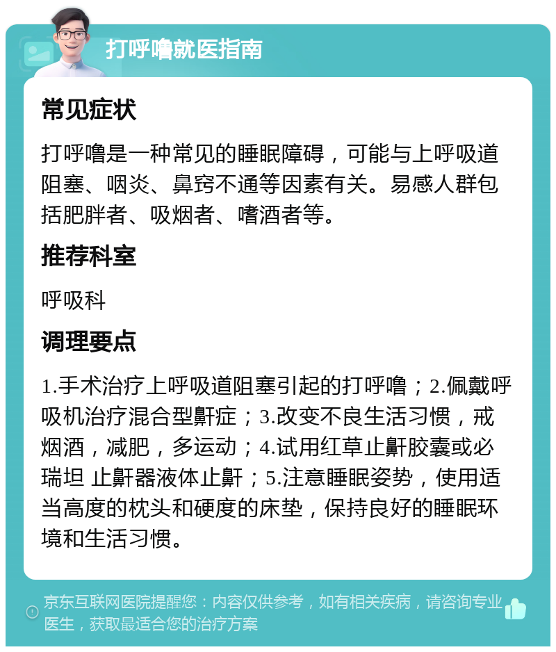 打呼噜就医指南 常见症状 打呼噜是一种常见的睡眠障碍，可能与上呼吸道阻塞、咽炎、鼻窍不通等因素有关。易感人群包括肥胖者、吸烟者、嗜酒者等。 推荐科室 呼吸科 调理要点 1.手术治疗上呼吸道阻塞引起的打呼噜；2.佩戴呼吸机治疗混合型鼾症；3.改变不良生活习惯，戒烟酒，减肥，多运动；4.试用红草止鼾胶囊或必瑞坦 止鼾器液体止鼾；5.注意睡眠姿势，使用适当高度的枕头和硬度的床垫，保持良好的睡眠环境和生活习惯。