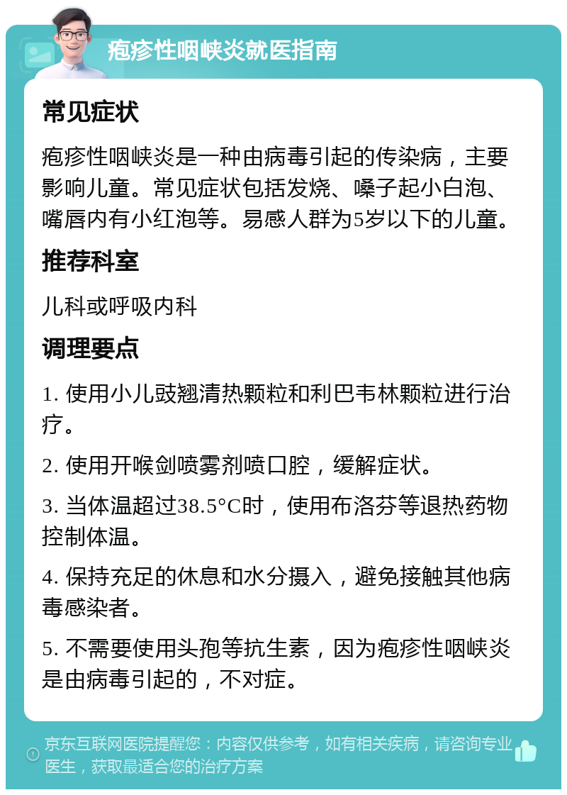 疱疹性咽峡炎就医指南 常见症状 疱疹性咽峡炎是一种由病毒引起的传染病，主要影响儿童。常见症状包括发烧、嗓子起小白泡、嘴唇内有小红泡等。易感人群为5岁以下的儿童。 推荐科室 儿科或呼吸内科 调理要点 1. 使用小儿豉翘清热颗粒和利巴韦林颗粒进行治疗。 2. 使用开喉剑喷雾剂喷口腔，缓解症状。 3. 当体温超过38.5°C时，使用布洛芬等退热药物控制体温。 4. 保持充足的休息和水分摄入，避免接触其他病毒感染者。 5. 不需要使用头孢等抗生素，因为疱疹性咽峡炎是由病毒引起的，不对症。