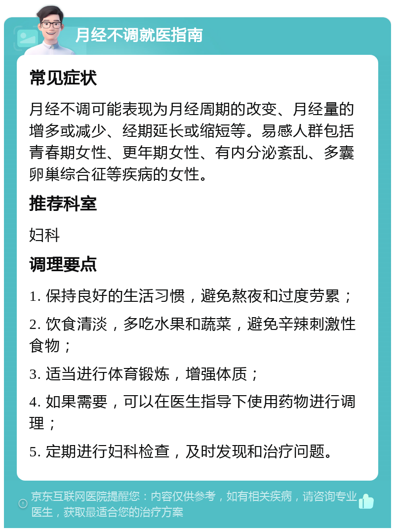 月经不调就医指南 常见症状 月经不调可能表现为月经周期的改变、月经量的增多或减少、经期延长或缩短等。易感人群包括青春期女性、更年期女性、有内分泌紊乱、多囊卵巢综合征等疾病的女性。 推荐科室 妇科 调理要点 1. 保持良好的生活习惯，避免熬夜和过度劳累； 2. 饮食清淡，多吃水果和蔬菜，避免辛辣刺激性食物； 3. 适当进行体育锻炼，增强体质； 4. 如果需要，可以在医生指导下使用药物进行调理； 5. 定期进行妇科检查，及时发现和治疗问题。