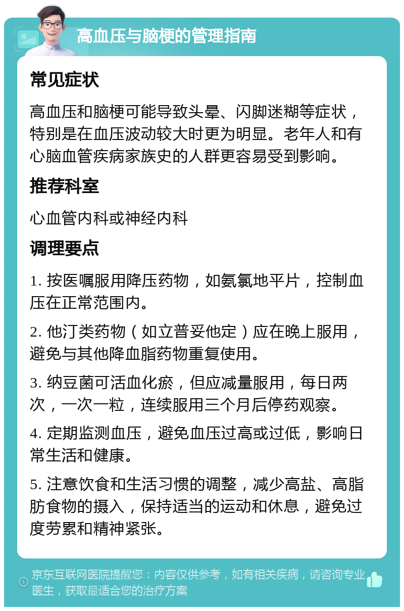 高血压与脑梗的管理指南 常见症状 高血压和脑梗可能导致头晕、闪脚迷糊等症状，特别是在血压波动较大时更为明显。老年人和有心脑血管疾病家族史的人群更容易受到影响。 推荐科室 心血管内科或神经内科 调理要点 1. 按医嘱服用降压药物，如氨氯地平片，控制血压在正常范围内。 2. 他汀类药物（如立普妥他定）应在晚上服用，避免与其他降血脂药物重复使用。 3. 纳豆菌可活血化瘀，但应减量服用，每日两次，一次一粒，连续服用三个月后停药观察。 4. 定期监测血压，避免血压过高或过低，影响日常生活和健康。 5. 注意饮食和生活习惯的调整，减少高盐、高脂肪食物的摄入，保持适当的运动和休息，避免过度劳累和精神紧张。